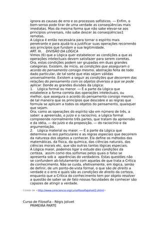 ignora as causas de erro e os processos sofísticos. — Enfim, o
bom-senso pode tirar de uma verdade as conseqüências mais
imediatas. Mas da mesma forma que não sabe elevar-se aos
princípios universais, não sabe descer às conseqüências1
remotas.
A Lógica é então necessária para tornar o espírito mais
penetrante e para ajudá-lo a justificar suas operações recorrendo
aos princípios que fundam a sua legitimidade.
ART. III. DIVISÃO DA LÓGICA
Vimos (6) que a Lógica quer estabelecer as condições a que as
operações intelectuais devem satisfazer para serem corretas.
Ora, estas condições podem ser grupadas em duas grandes
categorias. Existem, de início, as condições que asseguram o
acordo do pensamento consigo mesmo, abstração feita de todo
dado particular, de tal sorte que elas sejam válidas
universalmente. Existem a seguir as condições que decorrem das
relações do pensamento com os objetos diversos a que se pode
aplicar. Donde as grandes divisões da Lógica:
1. Lógica formal ou menor. — É a parte da Lógica que
estabelece a forma correta das operações intelectuais, ou
melhor, que assegura o acordo do pensamento consigo mesmo,
de tal maneira que os princípios que descobre e as regras que
formula se aplicam a todos os objetos do pensamento, quaisquer
que sejam.
Ora, como as operações do espírito são em número de três, a
saber: a apreensão, o juízo e o raciocínio, a Lógica formal
compreende normalmente três partes, que tratam da apreensão
e da idéia, — do juízo e da proposição, — do raciocínio e da
argumentação.
2. Lógica material ou maior. — É a parte da Lógica que
determina as leis particulares e as regras especiais que decorrem
da natureza dos objetos a conhecer. Ela define os métodos das
matemáticas, da física, da química, das ciências naturais, das
ciências morais etc, que são outras tantas lógicas especiais.
À Lógica maior, podemos ligar o estudo das condições da
certeza, assim como dos sofismas pelos quais o falso se
apresenta sob a aparências do verdadeiro. Estas questões não
se confundem ab-lolutamente com aquelas de que trata a Crítica
do conhecimento. Não se cuida, efetivamente, em lógica, senão
de definir, de um ponto-de-vista formal, o que são de direito a
verdade e o erro e quais são as condições de direito da certeza,
enquanto que a Crítica do conhecimento tem por objeto resolver
a questão de saber se de fato nossas faculdades de conhecer são
capazes de atingir a verdade.
Colado de <http://www.consciencia.org/cursofilosofiajolivet2.shtml>
Curso de Filosofia - Régis Jolivet
PRIMEIRA PARTE
 