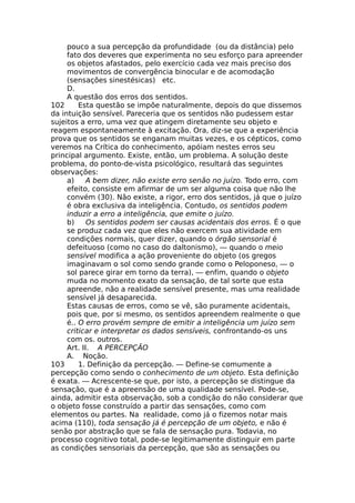 pouco a sua percepção da profundidade (ou da distância) pelo
fato dos deveres que experimenta no seu esforço para apreender
os objetos afastados, pelo exercício cada vez mais preciso dos
movimentos de convergência binocular e de acomodação
(sensações sinestésicas) etc.
D.
A questão dos erros dos sentidos.
102 Esta questão se impõe naturalmente, depois do que dissemos
da intuição sensível. Pareceria que os sentidos não pudessem estar
sujeitos a erro, uma vez que atingem diretamente seu objeto e
reagem espontaneamente à excitação. Ora, diz-se que a experiência
prova que os sentidos se enganam muitas vezes, e os cépticos, como
veremos na Crítica do conhecimento, apóiam nestes erros seu
principal argumento. Existe, então, um problema. A solução deste
problema, do ponto-de-vista psicológico, resultará das seguintes
observações:
a) A bem dizer, não existe erro senão no juízo. Todo erro, com
efeito, consiste em afirmar de um ser alguma coisa que não lhe
convém (30). Não existe, a rigor, erro dos sentidos, já que o juízo
é obra exclusiva da inteligência. Contudo, os sentidos podem
induzir a erro a inteligência, que emite o juízo.
b) Os sentidos podem ser causas acidentais dos erros. É o que
se produz cada vez que eles não exercem sua atividade em
condições normais, quer dizer, quando o órgão sensorial é
defeituoso (como no caso do daltonismo), — quando o meio
sensível modifica a ação proveniente do objeto (os gregos
imaginavam o sol como sendo grande como o Peloponeso, — o
sol parece girar em torno da terra), — enfim, quando o objeto
muda no momento exato da sensação, de tal sorte que esta
apreende, não a realidade sensível presente, mas uma realidade
sensível já desaparecida.
Estas causas de erros, como se vê, são puramente acidentais,
pois que, por si mesmo, os sentidos apreendem realmente o que
é.. O erro provém sempre de emitir a inteligência um juízo sem
criticar e interpretar os dados sensíveis, confrontando-os uns
com os. outros.
Art. II. A PERCEPÇÃO
A. Noção.
103 1. Definição da percepção. — Define-se comumente a
percepção como sendo o conhecimento de um objeto. Esta definição
é exata. — Acrescente-se que, por isto, a percepção se distingue da
sensação, que é a apreensão de uma qualidade sensível. Pode-se,
ainda, admitir esta observação, sob a condição do não considerar que
o objeto fosse construído a partir das sensações, como com
elementos ou partes. Na realidade, como já o fizemos notar mais
acima (110), toda sensação já é percepção de um objeto, e não é
senão por abstração que se fala de sensação pura. Todavia, no
processo cognitivo total, pode-se legitimamente distinguir em parte
as condições sensoriais da percepção, que são as sensações ou
 