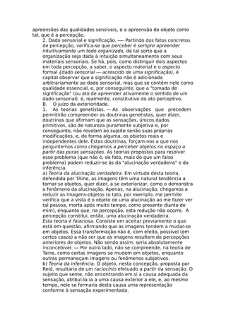 apreensões das qualidades sensíveis, e a apreensão do objeto como
tal, que é a percepção.
2. Dado sensorial e significação. —- Partindo dos fatos concretos
de percepção, verifica-se que perceber é sempre apreender
intuitivamente um todo organizado, de tal sorte que a
organização seja dada à intuição simultaneamente com seus
materiais sensoriais. Se há, pois, como distinguir dois aspectos
em toda percepção, a saber, o aspecto material e o aspecto
formal {dado sensorial — acrescido de uma significação), é
capital observar que a significação não é adicionada
arbitrariamente ao dado sensorial, mas que se contém nele como
qualidade essencial, e, por conseguinte, que a "tomada de
significação" (ou ato de apreender ativamente o sentido de um
dado sensorial) é, realmente, constitutivo do ato perceptivo.
B. O juízo da exterioridade.
1. As teorias genetistas. — As observações que precedem
permitirão compreender as doutrinas genetistas, quer dizer,
doutrinas que afirmam que as sensações, únicos dados
primitivos, são de natureza puramente subjetiva e, por
conseguinte, não revelam ao sujeito senão suas próprias
modificações, e, de forma alguma, os objetos reais e
independentes dele. Estas doutrinas, forçam-nos a que nos
perguntemos como chegamos a perceber objetos no espaço a
partir das puras sensações. As teorias propostas para resolver
esse problema (que não é, de fato, mais do que um falso
problema) podem reduzir-se às da "alucinação verdadeira" e da
inferência.
a) Teoria da alucinação verdadeira. Em virtude desta teoria,
defendida por TAine, as imagens têm uma natural tendência a
tornar-se objetos, quer dizer, a se exteriorizar, como o demonstra
o fenômeno da alucinação. Apenas, na alucinação, chegamos a
reduzir as imagens-objetos (o tato, por exemplo, me permite
verifica que a vista é o objeto de uma alucinação ao me fazer ver
tal pessoa, morta após muito tempo, como presente diante de
mim), enquanto que, na percepção, esta redução não ocorre. A
percepção constitui, então, uma alucinação verdadeira.
Esta teoria é falaciosa. Consiste em aceitar previamente o que
está em questão, afirmando que as imagens tendem a mudar-se
em objetos. Essa transformação não é, com efeito, possível (em
certos casos) a não ser que as imagens resultem de percepções
anteriores de objetos. Não sendo assim, seria absolutamente
inconcebível. — Por outro lado, não se compreende, na teoria de
Taine, como certas imagens se mudem em objetos, enquanto
outras permaneçam imagens ou fenômenos subjetivos.
b) Teoria da inferência. O objeto, nesta concepção, proposta por
Reid, resultaria de um raciocínio efetuado a partir da sensação. O
sujeito que sente, não encontrando em si a causa adequada da
sensação, atribuí-la-ia a uma causa exterior a ele, e, ao mesmo
tempo, nele se formaria desta causa uma representação
conforme à sensação experimentada.
 