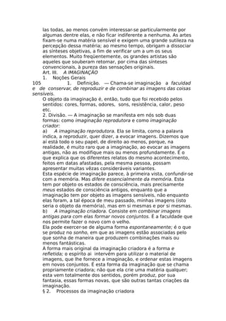 las todas, ao menos convém interessar-se particularmente por
algumas dentre elas, e não ficar indiferente a nenhuma. As artes
fixam-se numa matéria sensível e exigem uma grande sutileza na
percepção dessa matéria; ao mesmo tempo, obrigam a dissociar
as sínteses objetivas, a fim de verificar um a um os seus
elementos. Muito freqüentemente, os grandes artistas são
aqueles que souberam retornar, por cima das sínteses
convencionais, à pureza das sensações originais.
Art. III. A IMAGINAÇÃO
1. Noções Gerais
105 1. Definição. — Chama-se imaginação a faculdad
e de conservar, de reproduzir e de combinar as imagens das coisas
sensíveis.
O objeto da imaginação é, então, tudo que foi recebido pelos
sentidos: cores, formas, odores, sons, resistência, calor, peso
etc.
2. Divisão. — A imaginação se manifesta em nós sob duas
formas: como imaginação reprodutora e como imaginação
criador:
a) A imaginação reprodutora. Ela se limita, como a palavra
indica, a reproduzir, quer dizer, a evocar imagens. Dizemos que
aí está todo o seu papel, de direito ao menos, porque, na
realidade, é muito raro que a imaginação, ao evocar as imagens
antigas, não as modifique mais ou menos profundamente. É o
que explica que os diferentes relatos do mesmo acontecimento,
feitos em datas afastadas, pela mesma pessoa, possam
apresentar muitas vêzas consideráveis variantes.
Esta espécie de imaginação parece, à primeira vista, confundir-se
com a memória. Mas difere essencialmente da memória. Esta
tem por objeto os estados de consciência, mais precisamente
meus estados de consciência antigos, enquanto que a
imaginação tem por objeto as imagens sensíveis, não enquanto
elas foram, a tal época de meu passado, minhas imagens (isto
seria o objeto da memória), mas em si mesmas e por si mesmas.
b) A imaginação criadora. Consiste em combinar imagens
antigas para com elas formar novos conjuntos. É a faculdade que
nos permite fazer o novo com o velho.
Ela pode exercer-se de alguma forma espontaneamente; é o que
se produz no sonho, em que as imagens estão associadas pelo
que sonha de maneira que produzem combinações mais ou
menos fantásticas.
A forma mais original da imaginação criadora é a forma e
refletida; o espírito ai intervém para utilizar o material de
imagens, que lhe fornece a imaginação, e ordenar estas imagens
em novos conjuntos. É esta forma da imaginação que se chama
propriamente criadora; não que ela crie uma matéria qualquer;
esta vem totalmente dos sentidos, porém produz, por sua
fantasia, essas formas novas, que são outras tantas criações da
imaginação.
§ 2. Processos da imaginação criadora
 