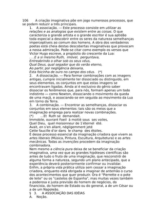 106 A criação imaginativa põe em jogo numerosos processos, que
se podem reduzir a três principais.
1. A associação. — Este processo consiste em utilizar as
relações e as analogias que existem entre as coisas. O que
caracteriza o grande artista e o grande escritor é sua aptidão
toda especial a descobrir entre os seres da natureza semelhanças
imperceptíveis ao comum dos homens. A obra dos verdadeiros
poetas está cheia destas descobertas imaginativas que provocam
a nossa admiração. Pode-se citar como exemplo os versos que
Victor Hugo escreve, a propósito do crescente da Lua:
. . .E a si mesmo Ruth, imóvel, perguntava,
Entreabrindo o olhar sob os seus véus,
Qual Deus, qual segador que do verão eterno,
Ao partir, por negligência deixaria,
Esta foicinha de ouro no campo dos céus. (*)
2. A dissociação. — Para formar combinações com as imagens
antigas, cumpre inicialmente ter dissociado ou distinguido, em
seus elementos, os conjuntos em que estas imagens se
encontravam ligadas. Ainda aí é exclusivo do gênio saber
dissociar os fenômenos que, para nós, formam apenas um todo
indistinto — como Newton, dissociando o movimento da queda
de uma maçã, e associando-se em seguida ao movimento da Lua
em torno da Terra.
3. A combinação. — Encontrar as semelhanças, dissociar os
conjuntos em seus elementos: tais são os meios que a
imaginação emprega para realizar novas combinações.
(*) …Et Ruth se demandait.
Immobile, ouvrant Foeil à moitié sous ses voiles,
Quel Dieu, quel moisonneur de 1′éternel été.
Avait, en s’en allant, négligemment jeté
Cette faucille d’or dans le champ des étoiles.
É desse processo essencial da imaginação criadora que vivem as
artes liberais (Música, Pintura, Escultura, Arquitetura) e as artes
mecânicas. Todas as invenções procedem da imaginação
combinadora.
Nem mesmo a ciência pura deixa de se beneficiar da criação
imaginativa, uma vez que as grandes hipóteses científicas são
antes de tudo o fruto de uma imaginação, que resconstrói de
alguma forma a natureza, segundo um plano antecipado, que a
experiência deverá posteriormente confirmar ou invalidar.
Enfim, a própria vida prática utiliza sem cessar a imaginação
criadora, enquanto está obrigada a imaginar de antemão o curso
dos acontecimentos que quer produzir. Ora é "Pierrette e o pote
de leite" ou os "castelos de Espanha", mas muitas vezes também
a poderosa e justa previsão do homem de negócios, do
financista, do homem de Estado ou do general, a de um César ou
a de um Napoleão.
§ 3. A ASSOCIAÇÃO DAS IDÉIAS
A. Noção.
 