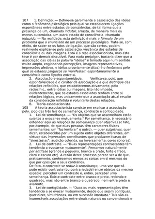 107 1. Definição. — Define-se geralmente a associação das idéias
como o fenômeno psicológico pelo qual se estabelecem ligações
espontâneas entre estados de consciências, de tal forma que a
presença de um, chamado indutor, arrasta, de maneira mais ou
menos automática, um outro estado de consciência, chamado
induzido. — Na realidade, esta definição é mais a fórmula de um
problema que o enunciado de um processo psicológico. Trata-se, com
efeito, de saber se os fatos de ligação, que são certos, podem
realmente explicar-se pela associação mecânica dos estados de
consciência ou das imagens. Esta é a tese associacionista, mas esta
tese é por demais discutível. Para nada prejulgar, bastaria dizer que a
associação das idéias (a palavra "idéias" é tomada aqui num sentido
muito amplo, englobando percepções, imagens representativas,
impressões afetivas, e idéias propriamente ditas) é o fenômeno pelo
qual os estados psíquicos se manifestam espontaneamente à
consciência como ligados entre si.
2. Associação e espontaneidade, Verifica-se, pois, que
espontaneidade é o caráter da associação e a que distingue das
relações refletidas, que estabelecemos ativamente, pelo
raciocínio,, entre idéias ou imagens. Isto não impede,
evidentemente, que os estados associados tenham entre si
relações lógicas, mas unicamente que a associação atual resulte
da consideração refletida e voluntária destas relações.
B. Teoria associacionista.
108 A teoria associacionista consiste em explicar a associação
pelo. jogo das três leis de semelhança, contraste e contigüidade.
1. Lei de semelhança. — "Os objetos que se assemelham estão
sujeitos a evocar-se mutuamente." Por semelhança, é necessário
entender aqui as relações de semelhança quer objetivas (o fato,
por exemplo, de que duas pessoas têm caracteres físicos
semelhantes: um "faz lembrar" o outro), — quer subjetivos, quer
dizer, estabelecidos por um sujeito entre objetos diferentes, em
virtude das impressões semelhantes que produzem (casos de
"sinestesias": audição colorida, ou inversamente: cores sonoras).
2. Lei de contraste. — "Duas representações contrastantes têm
tendência a evocar-se mutuamente". Pensamos naturalmente
por antítese (grande e pequeno, branco e preto, forte e fraco,
claro e escuro etc). A razão deste processo parece ser a de que,
praticamente, conhecemos menos as coisas em si mesmas do
que por oposição a seus contrários.
De fato, o contraste se reduz à semelhança, uma vez que só-
pode existir contraste (ou contrariedade) entre objetos da mesma
espécie: perceber um contraste é, então, perceber uma
semelhança. Existe contraste entre branco e preto, redondo e
quadrado, mas não entre branco e quadrado, nem entre preto e
avarento.
3. Lei de contigüidade. — "Duas ou mais representações têm
tendência a se evocar mutuamente, desde que sejam contíguas,
quer dizer, simultâneas, ou em sucessão imediata." Tais são as
inumeráveis associações entre sinais naturais ou convencionais e
 
