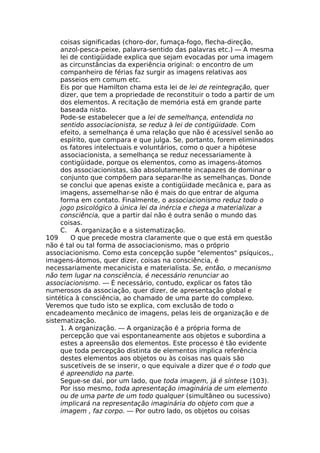 coisas significadas (choro-dor, fumaça-fogo, flecha-direção,
anzol-pesca-peixe, palavra-sentido das palavras etc.) — A mesma
lei de contigüidade explica que sejam evocadas por uma imagem
as circunstâncias da experiência original: o encontro de um
companheiro de férias faz surgir as imagens relativas aos
passeios em comum etc.
Eis por que Hamilton chama esta lei de lei de reintegração, quer
dizer, que tem a propriedade de reconstituir o todo a partir de um
dos elementos. A recitação de memória está em grande parte
baseada nisto.
Pode-se estabelecer que a lei de semelhança, entendida no
sentido associacionista, se reduz à lei de contigüidade. Com
efeito, a semelhança é uma relação que não é acessível senão ao
espírito, que compara e que julga. Se, portanto, forem eliminados
os fatores intelectuais e voluntários, como o quer a hipótese
associacionista, a semelhança se reduz necessariamente à
contigüidade, porque os elementos, como as imagens-átomos
dos associacionistas, são absolutamente incapazes de dominar o
conjunto que compõem para separar-lhe as semelhanças. Donde
se conclui que apenas existe a contigüidade mecânica e, para as
imagens, assemelhar-se não é mais do que entrar de alguma
forma em contato. Finalmente, o associacionismo reduz todo o
jogo psicológico à única lei da inércia e chega a materializar a
consciência, que a partir daí não é outra senão o mundo das
coisas.
C. A organização e a sistematização.
109 O que precede mostra claramente que o que está em questão
não é tal ou tal forma de associacionismo, mas o próprio
associacionismo. Como esta concepção supõe "elementos" psíquicos,,
imagens-átomos, quer dizer, coisas na consciência, é
necessariamente mecanicista e materialista. Se, então, o mecanismo
não tem lugar na consciência, é necessário renunciar ao
associacionismo. — É necessário, contudo, explicar os fatos tão
numerosos da associação, quer dizer, de apresentação global e
sintética à consciência, ao chamado de uma parte do complexo.
Veremos que tudo isto se explica, com exclusão de todo o
encadeamento mecânico de imagens, pelas leis de organização e de
sistematização.
1. A organização. — A organização é a própria forma de
percepção que vai espontaneamente aos objetos e subordina a
estes a apreensão dos elementos. Este processo é tão evidente
que toda percepção distinta de elementos implica referência
destes elementos aos objetos ou às coisas nas quais são
suscetíveis de se inserir, o que equivale a dizer que é o todo que
é apreendido na parte.
Segue-se daí, por um lado, que toda imagem, já é síntese (103).
Por isso mesmo, toda apresentação imaginária de um elemento
ou de uma parte de um todo qualquer (simultâneo ou sucessivo)
implicará na representação imaginária do objeto com que a
imagem , faz corpo. — Por outro lado, os objetos ou coisas
 