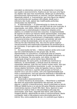 precedem os elementos como tais. É exatamente o inverso do
que supõe o associacionismo. Explica-se por isso que uma figura
(ou objeto) não seja mais reconhecida, desde que os elementos,
permanecendo rigorosamente os mesmos, tenham alterada a sua
disposição relativa, e, inversamente, que uma figura (ou objeto)
seja reconhecida sem qualquer dificuldade, desde que a
estrutura não mude, apesar das modificações profundas
introduzidas nos elementos. .
2. A sistematização. — A sistematização é a fonte do maior
número das novas associações, que são fruto de uma invenção. A
organização, com efeito, refere-se aos objetos como um todo,
enquanto que a sistematização é relativa às relações entre
objetos e à unidade funcional dos conjuntos. A espontaneidade
do espírito se exerce ao máximo nestas aproximações, invenções
de símbolos, arrumações de formas, que constituem o domínio
específico das artes e caracterizam a imaginação criadora (106).
Os associacionistas não se enganaram ao estender até este
ponto o campo da associação, uma vez que as partes e as
ciências lhe são tributárias (55). Seu erro foi querer explicar
mecanicamente esta exploração espontânea de semelhanças e
de contrastes. O que opera aqui é o poder de sistematização do
espírito.
3. As associações de fato. — Faltaria explicar ainda como o por
que tais sistematizações ou tais grupos são, de fato,
representados na consciência. A explicação está ao mesmo
tempo nas circunstâncias concretas da atividade individual e no
fator do interesse. De uma parte, com efeito, os tipos de
imaginação dirigem outros tantos tipos diferentes de
sistematização. De outra parte, as tendências instintivas ou
habituais, as necessidades, a direção atual do interesse, as
impressões afetivas, tudo isto nos conduz muitas vezes, sem que
disto tomemos consciência claramente, a urdir, na massa de
nossos objetos familiares, redes de ligações mais ou menos
complexas e extensas e, quando estes grupos se formam, a
recorrer ora a uns ora a outros, com uma espontaneidade que
imita o automatismo, mas que exprime realmente a liberdade de
uma imaginação que, longe de lhe estar submetida, domina a,
ação das imagens.
D. Associação e associacionismo.
1. A teoria mecânica da associação. — Reconhecer a realidade
dos fatos de associação espontânea não equivale, de forma
alguma, a admitir o associacionismo, teoria sustentada no século
XVIII por DAVID Hume e no século XIX pelos filósofos empiristas e
materialistas (James e StuArt Mill, Bain, Taine, Spencer) e que
consiste em explicar toda a vida psicológica pelo jogo das
associações, quer dizer, segundo esta teoria, pela ação das
imagens-átomos, aglutinando-se entre si mecanicamente. Nesta
concepção, toda a vida psíquica seria dominada pela lei de
inércia. Ora, como acabamos de ver, é o contrário que impõe a
 