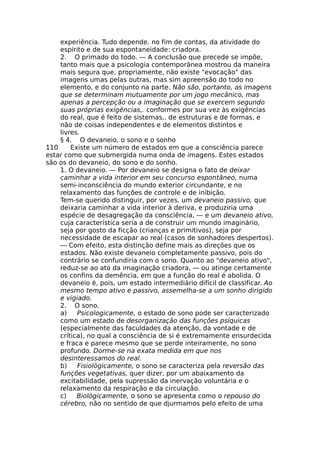 experiência. Tudo depende. no fim de contas, da atividade do
espírito e de sua espontaneidade: criadora.
2. O primado do todo. — A conclusão que precede se impõe,
tanto mais que a psicologia contemporânea mostrou da maneira
mais segura que, propriamente, não existe "evocação" das
imagens umas pelas outras, mas sim apreensão do todo no
elemento, e do conjunto na parte. Não são, portanto, as imagens
que se determinam mutuamente por um jogo mecânico, mas
apenas a percepção ou a imaginação que se exercem segundo
suas próprias exigências,. conformes por sua vez às exigências
do real, que é feito de sistemas,. de estruturas e de formas, e
não de coisas independentes e de elementos distintos e
livres.
§ 4. O devaneio, o sono e o sonho
110 Existe um número de estados em que a consciência parece
estar como que submergida numa onda de imagens. Estes estados
são os do devaneio, do sono e do sonho.
1. O devaneio. — Por devaneio se designa o fato de deixar
caminhar a vida interior em seu concurso espontâneo, numa
semi-inconsciência do mundo exterior circundante, e no
relaxamento das funções de controle e de inibição.
Tem-se querido distinguir, por vezes, um devaneio passivo, que
deixaria caminhar a vida interior à deriva, e produziria uma
espécie de desagregação da consciência, — e um devaneio ativo,
cuja característica seria a de construir um mundo imaginário,
seja por gosto da ficção (crianças e primitivos), seja por
necessidade de escapar ao real (casos de sonhadores despertos).
— Com efeito, esta distinção define mais as direções que os
estados. Não existe devaneio completamente passivo, pois do
contrário se confundiria com o sono. Quanto ao "devaneio ativo",
reduz-se ao ato da imaginação criadora, — ou atinge certamente
os confins da demência, em que a função do real é abolida. O
devaneio é, pois, um estado intermediário difícil de classificar. Ao
mesmo tempo ativo e passivo, assemelha-se a um sonho dirigido
e vigiado.
2. O sono.
a) Psicologicamente, o estado de sono pode ser caracterizado
como um estado de desorganização das funções psíquicas
(especialmente das faculdades da atenção, da vontade e de
crítica), no qual a consciência de si é extremamente ensurdecida
e fraca e parece mesmo que se perde inteiramente, no sono
profundo. Dorme-se na exata medida em que nos
desinteressamos do real.
b) Fisiològicamente, o sono se caracteriza pela reversão das
funções vegetativas, quer dizer, por um abaixamento da
excitabilidade, pela supressão da inervação voluntária e o
relaxamento da respiração e da circulação.
c) Biològicamente, o sono se apresenta como o repouso do
cérebro, não no sentido de que djurmamos pelo efeito de uma
 