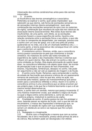 intoxicação dos centros cerebrais/mas antes para não sermos
intoxicados.
111 3. O sonho.
a) Insuficiência das teorias somatogênica e associativa.
Pretendeu-se explicar o sonho, quer pelas impressões’ que
sobrevêm ao que dorme, sob forma de excitações sensoriais ou
de sensações internas (teoria somatogênica) ; quer pela
combinação das excitações sensoriais do sono com os materiais
da vigília, combinação que resultaria da ação das leis clássicas da
associação (teoria associacionista). Mas estas duas teorias são
insuficientes: de uma parte, com efeito, se as excitações
sensoriais fossem a causa específica do sonho, haveria uma
relação constante entre a excitação física e seu efeito, o que não
é o caso (a campainha do despertador, por exemplo, provoca ora
o sonho com um sino de igreja, ora o de uma pilha de pratos
quebrando-se no chão, ora o de um chamado telefônico etc.) ; —
de outra parte, a teoria associativa não consegue levar em conta
que o sonho tem um sentido.
b) O simbolismo onírico. Diremos, então, que a consciência
onírica parece caracterizar-se pelo que chamamos a função
simbólica. Os materiais do sonho são todos tomados da
experiência da vigília e das impressões internas e externas que
influem em quem dorme. Mas não entram no sonho a não ser
como símbolos ou ficções. Pela dupla eliminação do sujeito (quer
dizer, na consciência refletida) e do objeto (quer dizer, do mundo
da percepção) tudo o que se passa de real (impressões, mal-
estares, inquietações, lembranças, desejos) no sonho, não pode
ter seguimento a não ser sob as espécies da imagem e da ficção.
c) O sonho como ficção. Partamos, para compreender o sonho,
do estado de fascinação que provoca a leitura de um apaixonante
romance de aventuras; creio no que leio, entro na ação, sou
envolvido pela história, apesar da inverossimilhança que possa
existir para a consciência refletida e crítica. Assim é no sonho: a
consciência onírica é uma consciência que se deixa envolver por
seu próprio jogo; é ela que faz a história fascinante e que a vê ao
mesmo tempo desenvolver-se.
Assim, o sonho tem um sentido, mesmo que pareça incoerente. É
uma história irrealmente vivida, que obedece à lógica da ficção.
na qual o ilógico entra como elemento e, como tal, tem sua
coerência própria, irredutível à coerência da vigília.
d) Finalidade do sonho. O sonho parece ter por fim proteger o
sono, fazendo passar ao regime da ficção, com o que ele tem de
encantatório, a massa das impressões e lembranças que, se
ocorressem no estado de vigília com sua realidade própria,
seriam um obstáculo ao sono e ao repouso que lhe cumpre
assegurar,
§ 5. Pedagogia e a imaginação
112 Ocorre com a imaginação o mesmo que com as outras
faculdades: ela é útil e necessária, produz obras-primas da arte e
da ciência. Mas também pode ser desregrada e ter efeitos
 
