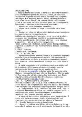 LÓGICA FORMAL
1) A Lógica formal estabelece as condições de conformidade do
pensamento consigo mesmo. Não visa, então, às operações
intelectuais do ponto-de-vista de sua natureza: isto compete à
Psicologia, mas do ponto-de-vista de sua validade intrínseca,
quer dizer, de sua forma. Ora, todo raciocínio se compõe de
juízos, e todo juízo, de idéias: há lugar, pois, para distinguir três
operações intelectuais especificamente diferentes:
1. Apreender, isto é, conceber uma idéia.
2. Julgar, isto é, afirmar ou negar uma relação entre duas
idéias.
3. Raciocinar, isto é, de vários juízos dados tirar um outro juízo
que destes decorre necessariamente.
A Lógica estuda estas três operações em si mesmas, a saber,
enquanto elas são atos do espírito, e nas suas expressões
verbais, que são: para a apreensão, o termo; — para o juízo, a
proposição; — para o raciocínio, o argumento.
Todos os princípios e todas as regras válidas das operações do
espírito o são também e da mesma maneira de suas expressões
verbais.
Capítulo Primeiro
A APREENSÃO Ε O TERMO
ART. I. DEFINIÇÕES
1. Apreender significa apanhar, tomar, e a apreensão do ponto-
de-vista lógico é o ato pelo qual o espírito concebe uma idéia,
nem nada afirmar ou negar. A apreensão difere então do juízo,
que, veremos, consiste em afirmar ou negar uma coisa de uma
outra.
2. A idéia, ou conceito, é a simples representação intelectual
de um objeto. Difere essencialmente da imagem, que é a
representação determinada de um objeto sensível.
3. O termo é a expressão verbal da idéia. Do ponto-de-vista
lógico, é necessário distinguir o termo da palavra. O termo pode
de fato comportar várias palavras (por exemplo: o bom Deus,
alguns homens, uma ação de estrondo), que, entretanto,
constituem uma única idéia lógica.
ART. II. COMPREENSÃO Ε EXTENSÃO
Pode-se considerar uma idéia, e assim também um termo, do
ponto-de-vista da compreensão e do ponto-de-vista da extensão.
Esta distinção é de importância capital para toda a lógica formal.
1. A compreensão é o conteúdo de uma idéia, isto é,
o conjunto de elementos de que uma idéia se compõe. Assim, a
compreensão d,a idéia de homem implica os elementos
seguintes: ser, vivente, sensível, racional.
2, A extensão é o conjunto de sujeitos a que a idéia convém. É
assim que idéia do homem convém aos canadenses, aos
franceses, aos negros, aos brancos, a Pedro, a Tiago etc.
.3. Relação da compreensão e da extensão.
a) A compreensão de uma idéia está na razão inversa de sua
extensão. A idéia de ser, que é a menos rica de todas, é também
 