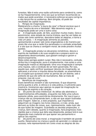 funestos. Não é esta uma razão suficiente para condená-la, como
se faz freqüentemente. Uma vez que se tenham reconhecido os
males que pode acarretar, é necessário esforçar-se para corrigi-la
e não lançar-lhe os anátemas. Bem dirigida, só pode dar
resultados de capital importância.
1. Perigos da imaginação.
Malebranche a chama "a louca da casa" e Pascal escreve que é
uma "mestra de erro e falsidade". Não devemos negá-lo: a
imaginação pode ser uma e outra coisa.
a) A imaginação pode, de fato, acarretar muitos males. Gera o
pessimismo, esse estado de morna tristeza, que faz ver todas as
coisas sob cores sombrias, descolora todas as alegrias, e torna a
vida um peso. — A imaginação alimenta as paixões,
apresentando o prazer sob cores enganadoras e de maneira por
vezes tão viva que a razão fica paralisada e a vontade aniquilada.
É a isto que se chama a vertigem moral, de onde provêm muitas
quedas.
b) A imaginação produz os devaneios românticos, desvia o
espírito da realidade e de suas exigências e prepara assim os
despertares desencantados, que gastam energia e geram o
desencorajamento.
Todos estes perigos podem surgir. Mas não é necessário, contudo,
atribuí-los à imaginação, pura e simplesmente, mas antes a uma
imaginação malsã ou desregrada. Uma viva imaginação é sempre
uma riqueza, sob a condição de ser bem governada. Por isso,
aquele que, após verificar quaisquer desvios da imaginação, se
aplicasse a arruinar o impulso dessa faculdade, se assemelharia
ao cirurgião que quisesse cortar as pernas de um doente, sob o
pretexto de que ele sofre de reumatismo. Não se trata de
amputar, mas de curar. 1
2. Benefícios da imaginação.
Esses benefícios existem e são numerosos. O que dissemos
acima quanto à arte, à ciência e à vida prática, é suficiente para
mostrá-lo. Insistamos aqui apenas no papel da imaginação na
formação do espírito e do coração.
a) Do ponto-de-vista intelectual. As idéias são abstratas e
experimentamos dificuldades, enquanto nos falta uma cultura
bastante sólida, para assimilá-las diretamente. Por isso é que a
criança não as compreende bem, a não ser que sejam ilustradas
pela imagem. Sabe-se, a este propósito, que importância
adquiriram as imagens nos livros clássicos, e é daí, ainda, que
derivam as lições de coisas, que, rigorosamente, nada mais são
do que lições de imagens. Guardadas as devidas proporções, a
criança, bem dotada, quanto à imaginação, fará progressos mais
rápidos que a criança que dela seja desprovida, porque terá à sua
disposição mais material em que apoiar seu pensamento e
aplicar seu espírito.
b) Do ponto-de-vista moral, a imaginação é também de grande
auxílio. Desenvolve na criança o gosto de aprender e o desejo de
sucesso, nela representando em cores vivas as alegrias de seu
 