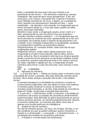 êxito, a satisfação de seus pais e de seus mestres e as
promessas de seu futuro. — Ela alimenta a esperança, porque,
infatigável, não cessa de abrir novas perspectivas. Ε até, em
certo grau, cria o futuro, orientando-lhe o espírito e fixando-o
numa direção sonhado-Ta, de início, e depois, se a vontade for
forte, seguida com perseverança. Quando se trata — coisa
importante — de descobrir uma vocação, é à imaginação que se
torna necessário dirigir-se, o mais das vezes: podem-se obter,
assim, preciosas indicações.
Benefício maior ainda: a imaginação ajuda a amar o bem e o
belo, apresentando-os sob uma forma viva que acalenta o
coração e facilita o esforço cotidiano. — É a imaginação que nos
torna sensíveis às misérias do outro, apresentando-as a nós com
vivacidade: ela sustenta assim o espírito de devotamento e da
caridade. Cria a simpatia e desenvolve a sociabilidade, ajudando
a compreender e partilhar os sentimentos alheios.
Freqüentemente, os "corações áridos" nada mais são do que
imaginações pobres.
Poderemos concluir, então, desta rápida exposição, que a
imaginação é um bem muito precioso. Não se deve, jamais,
tentar sufocá-la. Mas é necessário restringi-la ou dirigi-la quando
tende a consumir-se em quimeras ou devaneios malsãos, excitá-
la, acalorá-la, quando naturalmente lenta e fria. Posta a serviço
da razão, regulada e vigiada por ela, a imaginação só pode
contribuir para tornar a vida mais fecunda, mais virtuosa e mais
bela.
ART. IV. A MEMÓRIA
A. Natureza da memória.
113 1. O que ela não é. — Define-se muitas vezes a memória como
a faculdade de reviver o passado. Mas esta definição, tomada ao pé
da letra, não é exata, porque o passado não existe, e não poderá
reviver.
A memória tampouco é a facilidade de conservar e evocar os
conhecimentos adquiridos, pois seu objeto é muito mais extenso.
A memória pode conservar e evocar os sentimentos e as
emoções experimentadas, e, de fato, todo estado de consciência
pode ser fixado, conservado e evocado pela memória.
2. O que ela é. — Definiremos, então, a memória: a faculdade de
conservar e de evocar os estados de consciência anteriormente
experimentados. Esta definição se aplica propriamente ao que se
chama memória sensível, ou memória propriamente dita. Quanto
à memória intelectual-, ou memória das idéias como tais, é
apenas uma função particular da inteligência.
B. Análise do ato da memória.
Um ato de memória parece, de início, ser simples. De fato, é um
ato complexo em que se podem distinguir quatro momentos: a
fixação e a conservação — a evocação — o reconhecimento — a
localização dos estados de consciência anteriores.
1. A fixação e a conservação das lembranças.
 