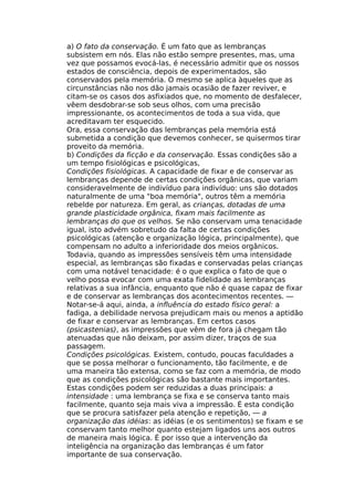 a) O fato da conservação. É um fato que as lembranças
subsistem em nós. Elas não estão sempre presentes, mas, uma
vez que possamos evocá-las, é necessário admitir que os nossos
estados de consciência, depois de experimentados, são
conservados pela memória. O mesmo se aplica àqueles que as
circunstâncias não nos dão jamais ocasião de fazer reviver, e
citam-se os casos dos asfixiados que, no momento de desfalecer,
vêem desdobrar-se sob seus olhos, com uma precisão
impressionante, os acontecimentos de toda a sua vida, que
acreditavam ter esquecido.
Ora, essa conservação das lembranças pela memória está
submetida a condição que devemos conhecer, se quisermos tirar
proveito da memória.
b) Condições da ficção e da conservação. Essas condições são a
um tempo fisiológicas e psicológicas,
Condições fisiológicas. A capacidade de fixar e de conservar as
lembranças depende de certas condições orgânicas, que variam
consideravelmente de indivíduo para indivíduo: uns são dotados
naturalmente de uma "boa memória", outros têm a memória
rebelde por natureza. Em geral, as crianças, dotadas de uma
grande plasticidade orgânica, fixam mais facilmente as
lembranças do que os velhos. Se não conservam uma tenacidade
igual, isto advém sobretudo da falta de certas condições
psicológicas (atenção e organização lógica, principalmente), que
compensam no adulto a inferioridade dos meios orgânicos.
Todavia, quando as impressões sensíveis têm uma intensidade
especial, as lembranças são fixadas e conservadas pelas crianças
com uma notável tenacidade: é o que explica o fato de que o
velho possa evocar com uma exata fidelidade as lembranças
relativas a sua infância, enquanto que não é quase capaz de fixar
e de conservar as lembranças dos acontecimentos recentes. —
Notar-se-á aqui, ainda, a influência do estado físico geral: a
fadiga, a debilidade nervosa prejudicam mais ou menos a aptidão
de fixar e conservar as lembranças. Em certos casos
(psicastenias), as impressões que vêm de fora já chegam tão
atenuadas que não deixam, por assim dizer, traços de sua
passagem.
Condições psicológicas. Existem, contudo, poucas faculdades a
que se possa melhorar o funcionamento, tão facilmente, e de
uma maneira tão extensa, como se faz com a memória, de modo
que as condições psicológicas são bastante mais importantes.
Estas condições podem ser reduzidas a duas principais: a
intensidade : uma lembrança se fixa e se conserva tanto mais
facilmente, quanto seja mais viva a impressão. É esta condição
que se procura satisfazer pela atenção e repetição, — a
organização das idéias: as idéias (e os sentimentos) se fixam e se
conservam tanto melhor quanto estejam ligados uns aos outros
de maneira mais lógica. É por isso que a intervenção da
inteligência na organização das lembranças é um fator
importante de sua conservação.
 