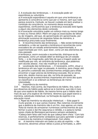 2. A evolução das lembranças. — A evocação pode ser
espontânea ou voluntária.
a) A evocação espontânea é aquela em que uma lembrança se
apresenta à consciência como que por si mesma, sem que nada
pareça evocá-la. Contudo, se houver cuidado em bem analisar o
conteúdo da consciência, no momento dessa evocação
espontânea, verificaremos que a lembrança evocada está ligada
a algum dos elementos deste conteúdo.
b) A evocação voluntária supõe um esforço mais ou menos longo
e mais ou menos difícil. Põem em jogo as associações de idéias
ou de imagens, até que, de aproximação em aproximação, por
eliminação sucessiva de respostas falsas da memória, a
lembrança procurada surja finalmente.
3. O reconhecimento das lembranças. — Não existe lembrança
verdadeira, a não ser quando a lembrança é reconhecida como
evocadora de um estado anteriormente experimentado, e
experimentado por mim, quer dizer, como um dos elementos de
meu passado.
A lembrança, assim evocada e reconhecida, distingue-se da
percepção, como um estado débil se distingue de um estado
forte, — e da imaginação, pelo fato de que a imagem pode ser
modificada por nós; ao contrário da lembrança, que podemos
sem dúvida afastar, mas não modificar à vontade.
4. Localização das lembranças. — É necessário, enfim, situar a
lembrança em seu lugar no passado. A memória, para chegar até
lá, percorre a extensão dos acontecimentos antigos para então
encontrar o lugar preciso da lembrança evocada. Ela se serve,
para isto, destes marcos que são, na linha do passado, as
lembranças de acontecimentos importantes em torno dos quais
se classificam e se ordenam as lembranças de menor
intensidade.
C. Importância da memória.
114 Falamos, mais acima, da importância do hábito. Ora, tudo o
que dissemos do hábito pode aplicar-se à memória, que não é mais
do que uma espécie de hábito, da mesma forma que o hábito não é
mais do que uma espécie de memória. Veremos que papel exerce a
memória, sobretudo intelectual, na formação do espírito e na
educação moral.
1. Papel da memória na educação intelectual. — Este papel é
muito grande; é o que vamos mostrar. Mas notemos inicialmente
que a potência da memória não é um fim, mas apenas um meio.
Trata-se menos de armazenar numerosos conhecimentos do que
formar o juízo e dar-lhe segurança e retidão, e a palavra tantas
vezes citada de Montaigne permanece sempre verdadeira:
"Cabeça bem feita vale mais do que cabeça bem cheia." Com tais
reservas, é perfeitamente verdadeiro que para aprender a pensar
o exercício da memória é indispensável. Com efeito:
a) A memória intervém em todos os atos do espírito. — No
raciocínio, devemos utilizar idéias e juízos já formados, e, além
 
