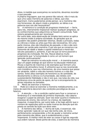disso, à medida que avançamos no raciocínio, devemos recordar
o que precede.
A própria linguagem, que nos parece tão natural, não é mais do
que uma vasta memória de palavras e idéias, que elas
exprimem. Como poderíamos ainda pensar, se a memória não
nos fornecesse, de algum modo a propósito, as idéias e as
palavras que nos são necessárias?
b) A memória é a condição do progresso intelectual. — Seria,
para nós, inteiramente impossível realizar qualquer progresso, se
os conhecimentos que adquirimos se fossem consumindo. Tudo
estaria perpetuamente por recomeçar.
Por outro lado, esta observação de simples bom-senso se aplica
do mesmo modo à própria sociedade. As gerações que se
sucedem não podem pretender retomar, desde o princípio, todas
as ciências e todas as artes que lhes são necessárias. Em uma
parte imensa, elas são tributárias do passado, e não o são nem
podem ser senão pela memória. É por ela que se conserva e se
transmite de idade a idade o capital intelectual e moral dos
séculos passados e, portanto, é por ela que se torna possível o
progresso da civilização. Por isto, Pascal observa muito
justamente que "a humanidade é como um só homem que
aprende continuamente".
2. Papel da memória na educação moral. — A memória exerce
aqui um papel análogo ao que exerce na educação intelectual.
Povoa o espírito de máximas e de exemplos que formam uma
espécie de atmosfera moral. É utilíssimo que se nos recomende
com insistência, que nos informemos, de uma maneira que possa
ser atraente, sobre a vida dos homens ilustres e a vida dos
santos. Estes altos exemplos de heroísmo ou de santidade, de
devotamento à ciência e à humanidade, são retidos com
surpreendente fidelidade e não é raro que, nas lutas da vida, sua
lembrança sirva de ponto de apoio, de luz e encorajamento às
almas inquietas ou tentadas.
D. Meios de exercitar a memória.
115 Pode-se e deve-se exercitar a memória metòdicamente, e os
meios de exercitá-la decorrem das condições psicológicas de que
falamos.
1. A atenção. — Se a condição capital para fixar e conservar a
lembrança é a intensidade da primeira impressão, não caberia
exagerar o papel da atenção. Quer isto dizer quanto é medíocre o
processo de ensino, tão comum na criança, da repetição
maquinai. A experiência, por outro lado, a faz logo admitir que o
número de repetições está na razão inversa da atenção que ela
presta ao sentido da lição que deve reter.
2. Á memória das idéias. — Acima de tudo, é essencial, não
tentar aprender nada de cor que não tenha sido, de início,
perfeitamente compreendido, a fim de ajudar a memória verbal
pela memória das idéias, que é evidentemente a mais
importante. O melhor meio de reter as coisas é ligá-las segundo
sua ordem natural. Deste ponto-de-vista, o exercício da memória
 