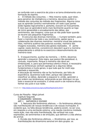 se confunde com o exercício do juízo e se torna diretamente uma
formação do espírito.
3. O método dos conjuntos. — Pela mesma razão, quer dizer,
para penetrar de inteligência a memória, devemos preferir o
método dos conjuntos ao método dos fragmentos. Alguma coisa
que se aprende constitui normalmente um todo cujas partes
estão ligadas logicamente e, portanto, evocam-se mutuamente.
É claro que se aprenderá tanto mais facilmente quanto se haja
de início apreendido o encadeamento das idéias, dos
sentimentos, das imagens, coisa que se não pode fazer quando
se recorre aos pequenos fragmentos.
4. O concurso das diversas memórias. — Cumpre também, para
fazer a memória dar todo o seu rendimento, apelar para a
colaboração das diversas memórias: memória visual das palavras
lidas, memória auditiva das palavras ouvidas, memória das
imagens evocadas, memória dos gestos realizados. O ponto
capital, neste domínio, consistirá em descobrir qual é a memória
preponderante e utilizá-la no exercício e desenvolvimento da
memória total.
.
5. O esquecimento, auxiliar da memória. — Enfim, devemos
aprender a esquecer. Esta regra, que parece tão paradoxal, é,
contudo, importante. Porque a memória não deve ser
embaraçada, e, para que permaneça alerta e fresca, é necessário
que as lembranças venham agregar-se a algumas idéias
fundamentais e muito gerais, e que tudo que for inútil seja
rejeitado e esquecido.
A educação da memória não se faz facilmente, por falta de
experiência. Queremos tudo reter, porque não sabemos
classificar as idéias. Aprendei a esquecer é, então, aprender a
por ordem nas lembranças, esforçando-se por distinguir no seu
todo o essencial do acessório. E ainda assim e de maneira eficaz,
formar seu juízo e sua razão.
Colado de <http://www.consciencia.org/cursofilosofiajolivet15.shtml>
Curso de Filosofia - Régis Jolivet
Capítulo Segundo
O DINAMISMO SENSÍVEL
ART. I. NATUREZA E DIVISÃO
116 1. Natureza dos fenômenos afetivos. — Os fenômenos afetivos
são manifestações de nossas tendências e de nossas inclinações. É
evidente que, na falta dessas tendências, poderia existir, no ser vivo,
em resposta a uma excitação externa, uma reação mecânica moldada
nesta ação, mas não esta manifestação, tão variável nas suas
expressões, de sentimentos e de emoções, que definem a vida afetiva
do animal.
2. Divisão dos fenômenos afetivos. — Dividiremos, por isso, as
manifestações do dinamismo sensível em dois grupos: as
 