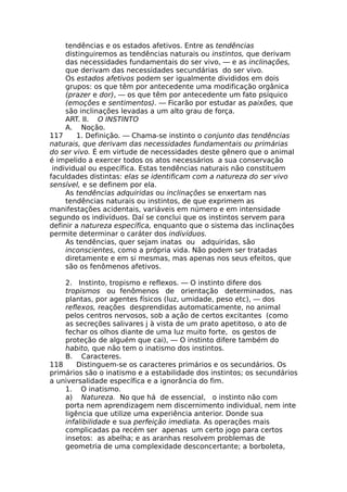 tendências e os estados afetivos. Entre as tendências
distinguiremos as tendências naturais ou instintos, que derivam
das necessidades fundamentais do ser vivo, — e as inclinações,
que derivam das necessidades secundárias do ser vivo.
Os estados afetivos podem ser igualmente divididos em dois
grupos: os que têm por antecedente uma modificação orgânica
(prazer e dor), — os que têm por antecedente um fato psíquico
(emoções e sentimentos). — Ficarão por estudar as paixões, que
são inclinações levadas a um alto grau de força.
ART. II. O INSTINTO
A. Noção.
117 1. Definição. — Chama-se instinto o conjunto das tendências
naturais, que derivam das necessidades fundamentais ou primárias
do ser vivo. É em virtude de necessidades deste gênero que o animal
é impelido a exercer todos os atos necessários a sua conservação
individual ou específica. Estas tendências naturais não constituem
faculdades distintas: elas se identificam com a natureza do ser vivo
sensível, e se definem por ela.
As tendências adquiridas ou inclinações se enxertam nas
tendências naturais ou instintos, de que exprimem as
manifestações acidentais, variáveis em número e em intensidade
segundo os indivíduos. Daí se conclui que os instintos servem para
definir a natureza específica, enquanto que o sistema das inclinações
permite determinar o caráter dos indivíduos.
As tendências, quer sejam inatas ou adquiridas, são
inconscientes, como a própria vida. Não podem ser tratadas
diretamente e em si mesmas, mas apenas nos seus efeitos, que
são os fenômenos afetivos.
2. Instinto, tropismo e reflexos. — O instinto difere dos
tropismos ou fenômenos de orientação determinados, nas
plantas, por agentes físicos (luz, umidade, peso etc), — dos
reflexos, reações desprendidas automaticamente, no animal
pelos centros nervosos, sob a ação de certos excitantes (como
as secreções salivares j à vista de um prato apetitoso, o ato de
fechar os olhos diante de uma luz muito forte, os gestos de
proteção de alguém que cai), — O instinto difere também do
habito, que não tem o inatismo dos instintos.
B. Caracteres.
118 Distinguem-se os caracteres primários e os secundários. Os
primários são o inatismo e a estabilidade dos instintos; os secundários
a universalidade específica e a ignorância do fim.
1. O inatismo.
a) Natureza. No que há de essencial, o instinto não com
porta nem aprendizagem nem discernimento individual, nem inte
ligência que utilize uma experiência anterior. Donde sua
infalibilidade e sua perfeição imediata. As operações mais
complicadas pa recém ser apenas um certo jogo para certos
insetos: as abelha; e as aranhas resolvem problemas de
geometria de uma complexidade desconcertante; a borboleta,
 