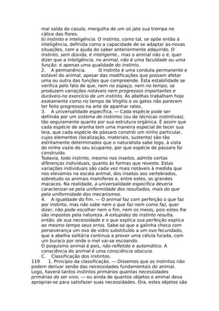 mal saída do casulo, mergulha de um só jato sua trompa no
cálice das flores.
b) Instinto e inteligência. O instinto, como tal, se opõe então à
inteligência, definida como a capacidade de se adaptar às-novas
situações, com a ajuda do saber anteriormente adquirido. O
instinto, sem dúvida, é inteligente., mas o animal não o é, quer
dizer que a inteligência, no animal, não é uma faculdade ou uma
função: é apenas uma qualidade do instinto.
2. A permanência. O instinto é uma conduta permanente e
estável do animal, apesar das modificações que possam afetar
uma ou outra das funções que compreende. Esta estabilidade se
verifica pelo fato de que, nem no espaço, nem no tempo, se
produzem variações notáveis nem progressos importantes e
duráveis-no exercício de um instinto. As abelhas trabalham hoje
exatamente como no tempo de Virgílio e os gatos não parecem
ter feito progressos na arte de apanhar ratos.
3. A universalidade específica. — Cada espécie pode ser
definida por um sistema de instintos (ou de técnicas instintivas),
tão seguramente quanto por sua estrutura orgânica. É assim que
cada espécie de aranha tem uma maneira especial de tecer sua
teia, que cada espécie de pássaro constrói um ninho particular,
cujos elementos (localização, materiais, sustento) são tão
estritamente determinados que o naturalista sabe logo, à vista
do ninho vazio do seu ocupante, por que espécie de pássaro foi
construído.
Todavia, todo instinto, mesmo nos insetos, admite certas
diferenças individuais, quanto às formas que reveste. Estas
variações individuais são cada vez mais notáveis à medida que
nos elevamos na escala animal, dos insetos aos vertebrados,
sobretudo os animais mamíferos e, entre estes, os grandes
macacos. Na realidade, a universalidade específica deveria
caracterizar-se pela uniformidade dos resultados, mais do que
pela uniformidade dos mecanismos.
4. A igualdade do fim. — O animal faz com perfeição o que faz
por instinto, mas não sabe nem o que faz nem como faz, quer
dizer, não pode escolher nem o fim, nem os meios, pois estes lhe
são impostos pela natureza. A estupidez do instinto resulta,
então, de sua necessidade e o que explica sua perfeição explica
ao mesmo tempo seus erros. Sabe-se que a galinha choca com
perseverança um ovo de vidro substituído a um ovo fecundado,
que a abelha solitária continua a prover uma célula furada, com
um buraco por onde o mel vai-se escoando.
O psiquismo animal é pois, não-refletido e automático. A
consciência do animal é uma consciência obscura.
C. Classificação dos instintos.
119 1. Princípio da classificação. — Dissemos que os instintos não
podem derivar senão das necessidades fundamentais do animal.
Logo, haverá tantos instintos primários quantas necessidades
primárias do ser vivo, — ou ainda de quantos objetos o animal deva
apropriar-se para satisfazer suas necessidades. Ora, estes objetos são
 