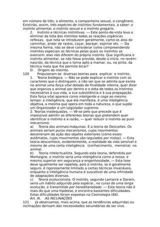 em número de três: o alimento, o companheiro sexual, o congênere.
Existirão, assim, três espécies de instintos fundamentais, a saber: o
instinto alimentar, o instinto sexual e o instinto gregário.
2. Instinto e técnicas instintivas. — Este ponto-de-vista leva a
eliminar da lista dos instintos todas as reações orgânicas
reflexas, que nela se introduzem geralmente, como os atos de
caminhar, andar de rastos, coçar, bocejar, espirrar etc. — Da
mesma forma, não se deve considerar como compreendendo
instintos especiais as técnicas pelas quais os instintos se
exercem: elas não diferem do próprio instinto. Que significaria o
instinto alimentar, se não fosse provido, desde o início, no recém-
nascido, da técnica que o torna apto a mamar, ou, no pinto, da
técnica inata que lhe permite bicar?
D. Origem do instinto.
120 Propuseram-se diversas teorias para explicar o instinto.
1. Teoria biológica. — Não se pode explicar o instinto com os
caracteres que o distinguem, a não ser que se admita que exista
no animal uma força vital dotada de finalidade interna, quer dizer
que organiza o animal por dentro e o dota de todos os Instintos
necessários à sua vida, a sua subsistência e à sua propagação.
Esta força vital aparece como inteligente e cega ao mesmo
tempo: a inteligência, que ela manifesta, é uma inteligência
objetiva, a mesma que opera em toda a natureza, o que supõe
um Organizador e um Legislador supremo.
2. Teorias inadequadas. — Vê-se pelo que precede que è
impossível admitir as diferentes teorias que pretendem quer
identificar o instinto e a razão, — quer reduzir o instinto ao puro
mecanismo:
a) Teoria dos animais-máquinas. É a teoria de Descartes. Os
animais seriam puros mecanismos, cujos movimentos
decorreriam da ação dos objetos exteriores (como esses
autômatos, cujos movimentos são regulados por molas). — Esta
teoria desconhece, evidentemente, a realidade da vida sensível e
mesmo de uma certa inteligência (conhecimento, memória) no
animal.
b) Teoria intelectualista. Segundo esta teoria, defendida por
Montaigne, o instinto seria uma inteligência como a nossa, e
mesmo superior em segurança e engenhosidade. — Esta tese
deve igualmente ser repelida, pois o instinto, se é geralmente
seguro, é rigorosamente limitado a certas técnicas invariáveis,
enquanto a inteligência humana é suscetível de uma infinidade
de adaptações diversas.
c) Teoria evolucionista. O instinto, segundo Lamarck e Darwin,
seria um hábito adquirido pela espécie., no curso de uma longa
evolução, e transmitido por hereditariedade. — Esta teoria não é
mais do que uma hipótese, e encontra bastantes dificuldades.
Estas dificuldades foram expostas na Cosmologia (84).
Art. III. AS INCLINAÇÕES
121 Já observamos, mais acima, que as tendências adquiridas ou
inclinações derivam das necessidades secundárias do ser vivo.
 