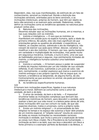 Dependem, elas, nas suas manifestações, do estímulo de um fato de
conhecimento, sensível ou intelectual. Donde a distinção das
inclinações sensíveis, orientadas para os bens sensíveis, e as
inclinações intelectuais, próprias do homem, que têm por objeto os
bens não-sensíveis e se exercem pela vontade. Poderemos, então,
definir as inclinações como as tendências apoiadas na natureza para
produzir certos atos.
A. Natureza das inclinações.
Devemos estudar aqui as inclinações humanas, em si mesmas, e
nas suas relações com os instintos.
1. Instinto e inteligência. — É raro que os instintos se
manifestem em estado puro na espécie humana, após a idade da
primeira infância. No adulto, eles não mais significam do que
orientações gerais ou quadros da atividade: a experiência, os
hábitos, as coações sociais, sobretudo o ato da inteligência, não
cessam de exercer sua ação para refrear, desviar, canalizar ou
modificar o ato dos instintos. O homem, por isso, ganha bastante
em variedade e multiplicidade de inclinações, mas perde muito
em segurança mecânica. Contudo, o lucro é certo, uma vez que
às habilidades precisas e seguras, mas estritamente limitadas do
instinto, a inteligência humana substitui uma habilidade
universal.
2. Instinto e vontade. — O homem possui o poder de suspender
o efeito do impulso instintivo por um ato inibidor de sua vontade
refletida, O ato instintivo, submetido a um juízo de valor, não
tem, normalmente, o caráter explosivo que marca o exercício do
instinto entregue a seu próprio capricho. Daí se segue que, no
homem, a tendência se desprende, de alguma forma, do ato.
Contrariamente ao que acontece no animal, ela pode permanecer
potencial ou virtual.
B. As tendências especificamente humanas.
122
O homem tem inclinações específicas, ligadas à sua natureza
intelectual e moral. Definem-se comumente como o amor da
verdade, do bem e do belo.
1. O amor da verdade, do bem e do belo. — É impossível
enumerar todas as inclinações complexas que derivam das
tendências instintivas do homem, para descobrir a verdade, para
realizar o bem por sua vida moral, e a beleza pelas obras de arte.
Estas inclinações têm sua raiz comum na razão, de que são
aspectos diversos, inatos e universais, como a própria razão.
2. Existe um instinto religioso? — A universalidade do fato
religioso no tempo e no espaço não autoriza a fazer dele produto
de um instinto especial. A "religião natural" resulta do exercício
de todas as nossas inclinações ou necessidades racionais:
inclinação à verdade, que incita a procurar a explicação de todas
as coisas num Deus criador, Pai e Providencia da humanidade, —
inclinação ao bem e ao belo, que nos leva a descobrir em Deus a
fonte primeira e o exemplar perfeito da Bondade e da Beleza, o
 
