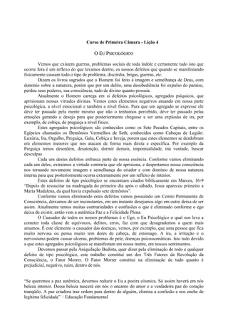 Curso de Primeira Câmara - Lição 4
OO EEUU PPSSIICCOOLLÓÓGGIICCOO
Vemos que existem guerras, problemas sociais de toda índole e certamente tudo isto que
ocorre fora é um reflexo do que levamos dentro, os nossos defeitos que quando se manifestando
fisicamente causam todo o tipo de problema, discórdia, brigas, guerras, etc.
Dizem os livros sagrados que o Homem foi feito à imagem e semelhança de Deus, com
domínio sobre a natureza, porém que por um delito, uma desobediência foi expulso do paraíso,
perdeu seus poderes, sua consciência, tudo de divino quanto possuía.
Atualmente o Homem carrega em si defeitos psicológicos, agregados psíquicos, que
aprisionam nossas virtudes divinas. Vemos estes elementos negativos atuando em nossa parte
psicológica, a nível emocional e também a nível físico. Para que um agregado se expresse ele
deve ter passado pela mente mesmo que não o tenhamos percebido, deve ter passado pelas
emoções gerando o desejo para que posteriormente chegasse a ser uma explosão de ira, por
exemplo, de cobiça, de preguiça a nível físico.
Estes agregados psicológicos são conhecidos como os Sete Pecados Capitais, entre os
Egípcios chamados os Demônios Vermelhos de Seth, conhecidos como Cabeças de Legião:
Luxúria, Ira, Orgulho, Preguiça, Gula, Cobiça e Inveja, porem que estes elementos se desdobram
em elementos menores que nos atacam de forma mais direta e específica. Por exemplo da
Preguiça temos desordem, desatenção, dormir demais, impontualidade, má vontade, buscar
desculpas
Cada um destes defeitos enfrasca parte de nossa essência. Conforme vamos eliminando
cada um deles, extraímos a virtude contraria que ele aprisiona, e despertamos nossa consciência
nos tornando novamente imagem e semelhança do criador e com domínio de nossa natureza
interna para que posteriormente ocorra externamente por um reflexo do interior.
Estes defeitos de tipo psicológico se encontram citados biblicamente em Marcos, 16-9
“Depois de ressucitar na madrugada do primeiro dia após o sábado, Jesus apareceu primeiro a
Maria Madalena, da qual havia expulsado sete demônios”.
Conforme vamos eliminando estes defeitos vamos possuindo um Centro Permanente de
Consciência, deixamos de ser inconstantes, em um instante desejamos algo em outro deixa de ser
assim. Atualmente temos muitas contrariedades e confusões o que é eliminado conforme o ego
deixa de existir, então vem a autêntica Paz e a Felicidade Plena.
O Causador de todos os nossos problemas é o Ego, o Eu Psicológico o qual nos leva a
cometer toda classe de equívocos, delitos, erros, faz com que desagrademos a quem mais
amamos. É este elemento o causador das doenças, vemos, por exemplo, que uma pessoa que fica
muito nervosa ou pensa muito tem dores de cabeça, de estomago. A ira, a irritação e o
nervosismo podem causar ulceras, problemas de pele, doenças psicossomáticas. Isto tudo devido
a que estes agregados psicológicos se manifestam em nossa mente, em nossos sentimentos.
Devemos passar pela Aniquilação Budista, quer dizer pela eliminação de todo e qualquer
defeito de tipo psicológico, este trabalho constitui um dos Três Fatores da Revolução da
Consciência, o Fator Morrer. O Fator Morrer constitui na eliminação de tudo quanto é
prejudicial, negativo, ruim, dentro de nós.
“Se queremos a paz autêntica, devemos reduzir o Eu a poeira cósmica. Só assim haverá em nós
beleza interior. Dessa beleza nascerá em nós o encanto do amor e a verdadeira paz do coração
tranqüilo. A paz criadora traz ordem para dentro de alguém, elimina a confusão e nos enche de
legítima felicidade” – Educação Fundamental
 