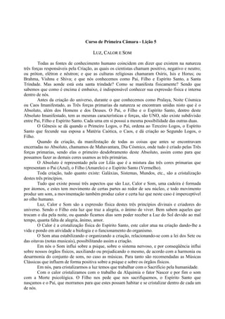 Curso de Primeira Câmara - Lição 5
LLUUZZ,, CCAALLOORR EE SSOOMM
Todas as fontes de conhecimento humano coincidem em dizer que existem na natureza
três forças responsáveis pela Criação, as quais os cientistas chamam positivo, negativo e neutro;
ou próton, elétron e nêutron; e que as culturas religiosas chamaram Osíris, Isis e Horus; ou
Brahma, Vishnu e Shiva; e que nós conhecemos como Pai, Filho e Espírito Santo, a Santa
Trindade. Mas aonde está esta santa trindade? Como se manifesta fisicamente? Sendo que
sabemos que como é encima é embaixo, é indispensável conhecer sua expressão física e interna
dentro de nós.
Antes da criação do universo, durante o que conhecemos como Pralaya, Noite Cósmica
ou Caos Imanifestado, as Três forças primarias da natureza se encontram unidas nisto que é o
Absoluto, além dos Homens e dos Deuses. O Pai, o Filho e o Espírito Santo, dentro deste
Absoluto Imanifestado, tem as mesmas características e forças, são UNO, não existe subdivisão
entre Pai, Filho e Espírito Santo. Cada uma em si possui a mesma possibilidade das outras duas.
O Gênesis se dá quando o Primeiro Logos, o Pai, ordena ao Terceiro Logos, o Espírito
Santo que fecunde sua esposa a Matéria Caótica, o Caos, e dá criação ao Segundo Logos, o
Filho.
Quando da criação, da manifestação de todas as coisas que antes se encontravam
encerradas no Absoluto, chamamos de Mahavantara, Dia Cósmico, onde tudo é criado pelas Três
forças primarias, sendo elas o primeiro desdobramento deste Absoluto, assim como para que
possamos fazer as demais cores usamos as três primárias.
O Absoluto é representado pela cor Lilás que é a mistura das três cores primarias que
representam o Pai (Azul), o Filho (Amarelo) e o Espírito Santo (Vermelho).
Toda criação, tudo quanto existe: Galáxias, Sistemas, Mundos, etc., são a cristalização
destes três princípios.
Tudo que existe possui três aspectos que são Luz, Calor e Som, uma cadeira é formada
por átomos, e estes tem movimento de certas partes ao redor de seu núcleo, e todo movimento
produz um som, a movimentação também produz calor e certa luz que neste caso é imperceptível
ao olho humano.
Luz, Calor e Som são a expressão física destes três princípios divinais e criadores do
universo. Sendo o Filho esta luz que traz a alegria, o ânimo de viver. Bem sabem aqueles que
trocam o dia pela noite, ou quando ficamos dias sem poder receber a Luz do Sol devido ao mal
tempo, quanta falta de alegria, ânimo, amor.
O Calor é a cristalização física do Espírito Santo, este calor atua na criação dando-lhe a
vida e pondo em atividade a biologia e o funcionamento do organismo.
O Som atua estabilizando e organizando a criação, relacionando-se com a lei dos Sete ou
das oitavas (notas musicais), possibilitando assim a criação.
Em nós o Som influi sobre a psique, sobre o sistema nervoso, e por conseqüência influi
sobre nossos órgãos físicos, auxiliando ou prejudicando o mesmo, de acordo com a harmonia ou
desarmonia do conjunto de sons, no caso as músicas. Para tanto são recomendadas as Músicas
Clássicas que influem de forma positiva sobre a psique e sobre os órgãos físicos.
Em nós, para cristalizarmos a luz temos que trabalhar com o Sacrifício pela humanidade.
Com o calor cristalizamos com o trabalho da Alquimia o fator Nascer e por fim o som
com a Morte psicológica. O Filho nos pede que nos sacrifiquemos, o Espírito Santo que
nasçamos e o Pai, que morramos para que estes possam habitar e se cristalizar dentro de cada um
de nós.
 
