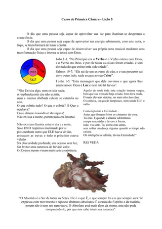 Curso de Primeira Câmara - Lição 5
O dia que uma pessoa seja capaz de aproveitar sua luz para iluminar-se despertará a
consciência.
O dia que uma pessoa seja capaz de aproveitar sua energia sabiamente, com este calor, o
fogo, se transformará de lunar a Solar.
O dia que uma pessoa seja capaz de desenvolver sua própria nota musical mediante uma
transformação física e interna se unirá com Deus.
“Não Existia algo, nem existia nada;
o resplandecente céu não existia;
nem a imensa abóbada celeste se estendia no
alto.
O que cobria tudo? O que o cobria? O Que o
ocultava?
Era o abismo insondável das águas?
Não existia a morte, porem nada era imortal.
Não existiam limites entre o dia e a noite,
Só o UNO respirava inanimado por si
pois nenhum outro que ELE havia vivido,
reinavam as trevas e todo o principio estava
velado.
Na obscuridade profunda; um oceano sem luz,
faz brotar uma natureza de fervido calor.
Os Deuses mesmo vieram mais tarde a existência.
Aquilo de onde toda esta criação imensa surgiu,
bem que sua vontade haja criado, bem fora muda,
O mais elevado vidente, no mais alto dos céus.
O conhece, ou quiçás tampouco, nem ainda ELE o
saiba.
Contemplando a Eternidade...
Antes que fossem feitos os cimentos da terra.
Tu eras. E quando a chama subterrânea
rompa sua prisão e devore a forma,
toda via serás Tu, como eras antes,
sem sofrer mudança alguma quando o tempo não
existia.
Oh inteligência infinita, divina Eternidade!”
RIG VEDA
“O Absoluto é o Ser de todos os Seres. Ele é o que É, o que sempre foi e o que sempre será. Se
expressa com movimento e repouso abstratos absolutos. É a causa do Espírito e da matéria,
porem não é nem um nem outro. O Absoluto está mais alem da mente, esta não pode
compreende-lo, por que nos cabe intuir sua natureza”.
João 1-1. “No Principio era o Verbo e o Verbo estava com Deus,
e o Verbo era Deus, e por ele todas as coisas foram criadas, e sem
ele nada do que existe teria sido criado”.
Salmos 19-7. “Ele sai de um extremo do céu, e o seu percurso vai
até o outro lado; nada escapa ao seu Calor”.
I João 1-5. “Esta mensagem que dele ouvimos e que agora lhes
anunciamos: Deus é Luz e nele não há trevas”.
 