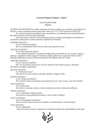 Curso de Primeira Câmara - Lição 5
LLUUZZ,, CCAALLOORR EE SSOOMM
AANNEEXXOO
LUDWIG VON BEETHOVEN, célebre compositor de música erudita, por seu talento extraordinário foi
elevado a um dos expoentes máximos dessa arte. Nasceu em 17/12/1770 e morreu em 26/03/1823.
No esoterismo gnóstico aprendemos que esse grande ser é considerado como um grande hierarca
das regiões musicais celestiais (Sexta dimensão).
Cada uma de suas sinfonias foi idealizada para agir nas estruturas psicológicas mais íntimas do
ser humano, enaltecendo os valores intrínsecos superlativos do homem.
PRIMEIRA SINFONIA:
É a do “Gênesis Psicológico”.
Deve ser escutada para motivar-nos em tudo o que queremos iniciar.
SEGUNDA SINFONIA:
É a da “Revolução Psicológica”.
“Um complexo monstruoso, um horrível dragão ferido contorcendo-se, que se nega e expirar e,
ainda que sangrando no final, segue revolvendo-se e dando golpes com a cauda para todos os lados”
(Resenha publicada em maio de 1804 por Zeitung Für Die Elegante Wait, de Viena).
TERCEIRA SINFONIA:
É a da “Busca do Equilíbrio”.
Deve ser ouvida para motivar-nos a sair dos estados de nervosismo excessivo, desânimo,
descontrole, ansiedade, pessimismo.
QUARTA SINFONIA:
É a “Sinfonia do Amor”.
Nos motiva a sair dos estados de irritação, egoísmo, vingança e ódio.
QUINTA SINFONIA:
É a do “Destino do Homem”.
Nos estimula a traçar as estruturas do que queremos ser na vida, ou seja, a criar nosso destino.
SEXTA SINFONIA:
É a da “Heurística”.
Nos motiva a toda ação criadora, a todo movimento que tenda a solucionar problemas.
SÉTIMA SINFONIA:
A da “Exploração do Subconsciente”.
Para motivar a nossa própria auto-análise, o nosso estudo axiológico.
OITAVA SINFONIA:
É a da “Emancipação Psicológica”.
Deve-se escutá-la para motivar-nos à mudança, à transformação, à transvalorização.
NONA SINFONIA:
É a da “Sublimação”.
Para motivar-nos a escalar os degraus dos sentimentos místicos, de espiritualidade, de devoção.
 