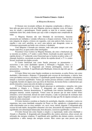 Curso de Primeira Câmara - Lição 6
1º
2º
3º
4º
5º
AA MMÁÁQQUUIINNAA HHUUMMAANNAA
O Homem tem inventado milhares de máquinas complicadas e difíceis, e
bem sabe que para servir-se de uma Máquina, precisa-se algumas vezes, de longos
anos de estudo e aprendizagem. Porém quando se trata de si mesmo esquece
totalmente deste fato, ainda mesmo que seja a dele a máquina mais complicada de
todas.
A Máquina Humana não tem liberdade de movimentos, funciona
unicamente por múltiplas e variadas influencias e choques exteriores. Pode-se levar
esta máquina da alegria a tristeza em segundos, com uma palavra bela, toca-se o
orgulho e esta sorri satisfeita, ao ouvir uma palavra que desagrada, como se
tivéssemos pressionado um botão vem a tristeza, o desânimo.
Uma Máquina é formada por sistemas, onde cada parte cumpre com uma
função especifica, os quais todos estão interligados.
Possuímos Cinco Centros na Máquina Humana, são estes o Intelectual que
se encontra no cérebro, o 2º sendo o centro Motor, localizado na parte superior da
espinha dorsal, o 3º conhecido como Emocional que se localiza no plexo solar, o 4º
chamado Instintivo, encontrado na parte inferior da espinha dorsal, o 5º é o centro
Sexual, localizado nos órgãos sexuais.
O Centro Intelectual tem como função processar os pensamentos e
raciocínios e tem como dualidades opostas a Afirmação e Negação, Tese e a
Antítese, Sim e Não. É desgastado por leituras prolongadas, excesso de
pensamentos e ociosidade. É equilibrado pela Meditação, leitura de algo útil, que se
possa praticar.
O Centro Motor tem como função coordenar os movimentos, as ações físicas, tem como
dualidade o Movimento e Repouso. É desgastado pelo excesso de movimentos, a inércia, bem
como por hábitos nocivos e mecânicos. É equilibrado quando fazemos caminhadas, relaxamento,
natação e exercícios equilibrados. Vemos que muitas pessoas utilizam o centro motor de forma
exagerada, fazendo em alguns casos que deixe de funcionar, da mesma forma o sedentarismo que
atrofia músculos e causa uma série de dados ao organismo.
O Centro Emocional tem como função processar os sentimentos e emoções, tem como
dualidade a Alegria e a Tristeza. É desgastado por emoções negativas, conflitos,
sentimentalismos, músicas desarmônicas. É equilibrado com músicas harmônicas, inspiração,
paisagens naturais, correta respiração. Vemos casos de pessoas que de tanto receber fortes
estímulos a nível emocional, deixam de sentir emoções, e cada vez precisam de aventuras mais
perigosas, alguns chegando a expor sua vida em busca de algo que lhe de alguma sensação, eis a
morte do centro emocional.
O Centro Instintivo coordena as funções de assimilação, digestão, circulação e outros no
organismo, tem como dualidade sensações de Prazer ou Dor, agradáveis e desagradáveis que
estão relacionadas com os cinco sentidos: ver, ouvir, tocar, cheirar, degustar. É desgastado pelo
excesso de toda índole, desequilibro alimentar e do sono, descontrole dos impulsos instintivos. É
equilibrado com alimentação balanceada, bom descanso, exercícios equilibrados e outros.
O Centro Sexual tem como função a criação e a regeneração, tendo como dualidade a
Atração e a Repulsão. É desgastado pelo desequilíbrio dos centros anteriores, abuso sexual, má
utilização das energias criadoras. É equilibrado pelo equilíbrio dos demais centros, exercícios
respiratórios e sábio manejo das energias sexuais. Bem vemos que uma pessoa que tem
 