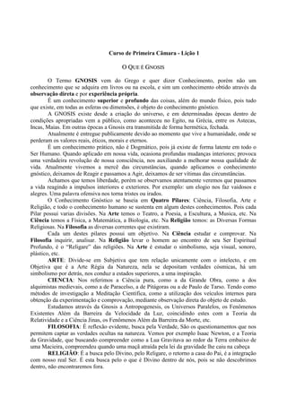 Curso de Primeira Câmara - Lição 1
OO QQUUEE ÉÉ GGNNOOSSIISS
O Termo GNOSIS vem do Grego e quer dizer Conhecimento, porém não um
conhecimento que se adquira em livros ou na escola, e sim um conhecimento obtido através da
observação direta e por experiência própria.
É um conhecimento superior e profundo das coisas, além do mundo físico, pois tudo
que existe, em todas as esferas ou dimensões, é objeto do conhecimento gnóstico.
A GNOSIS existe desde a criação do universo, e em determinadas épocas dentro de
condições apropriadas vem a público, como aconteceu no Egito, na Grécia, entre os Astecas,
Incas, Maias. Em outras épocas a Gnosis era transmitida de forma hermética, fechada.
Atualmente é entregue publicamente devido ao momento que vive a humanidade, onde se
perderam os valores reais, éticos, morais e eternos.
É um conhecimento prático, não é Dogmático, pois já existe de forma latente em todo o
Ser Humano. Quando aplicado em nossa vida, ocasiona profundas mudanças interiores; provoca
uma verdadeira revolução de nossa consciência, nos auxiliando a melhorar nossa qualidade de
vida. Atualmente vivemos a mercê das circunstâncias, quando aplicamos o conhecimento
gnóstico, deixamos de Reagir e passamos a Agir, deixamos de ser vítimas das circunstâncias.
Achamos que temos liberdade, porém se observamos atentamente veremos que passamos
a vida reagindo a impulsos interiores e exteriores. Por exemplo: um elogio nos faz vaidosos e
alegres. Uma palavra ofensiva nos torna tristes ou irados.
O Conhecimento Gnóstico se baseia em Quatro Pilares: Ciência, Filosofia, Arte e
Religião, e todo o conhecimento humano se sustenta em algum destes conhecimentos. Pois cada
Pilar possui varias divisões. Na Arte temos o Teatro, a Poesia, a Escultura, a Musica, etc. Na
Ciência temos a Física, a Matemática, a Biologia, etc. Na Religião temos: as Diversas Formas
Religiosas. Na Filosofia as diversas correntes que existiram.
Cada um destes pilares possui um objetivo. Na Ciência estudar e comprovar. Na
Filosofia inquirir, analisar. Na Religião levar o homem ao encontro de seu Ser Espiritual
Profundo, é o “Religare” das religiões. Na Arte é estudar o simbolismo, seja visual, sonoro,
plástico, etc.
ARTE: Divide-se em Subjetiva que tem relação unicamente com o intelecto, e em
Objetiva que é a Arte Régia da Natureza, nela se depositam verdades cósmicas, há um
simbolismo por detrás, nos conduz a estados superiores, a uma inspiração.
CIENCIA: Nos referimos a Ciência pura, como a da Grande Obra, como a dos
alquimistas medievais, como a de Paracelso, a de Pitágoras ou a de Paulo de Tarso. Tendo como
métodos de investigação a Meditação Científica, como a utilização dos veículos internos para
obtenção da experimentação e comprovação, mediante observação direta do objeto de estudo.
Estudamos através da Gnosis a Antropogenesis, os Universos Paralelos, os Fenômenos
Existentes Além da Barreira da Velocidade da Luz, coincidindo estes com a Teoria da
Relatividade e a Ciência Jinas, os Fenômenos Além da Barreira da Morte, etc.
FILOSOFIA: É reflexão evidente, busca pela Verdade, São os questionamentos que nos
permitem captar as verdades ocultas na natureza. Vemos por exemplo Isaac Newton, e a Teoria
da Gravidade, que buscando compreender como a Lua Gravitava ao redor da Terra embaixo de
uma Macieira, compreendeu quando uma maçã atraída pela lei da gravidade lhe caiu na cabeça
RELIGIÃO: É a busca pelo Divino, pelo Religare, o retorno a casa do Pai, é a integração
com nosso real Ser. É esta busca pelo o que é Divino dentro de nós, pois se não descobrimos
dentro, não encontraremos fora.
 