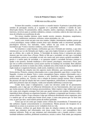 Curso de Primeira Câmara - Lição 7
OO MMUUNNDDOO DDAASS RREELLAAÇÇÕÕEESS
Existem dois mundos, o mundo exterior e o mundo interior. O primeiro é percebido pelos
sentidos de percepção externa, já o segundo só é percebido mediante o sentido de auto-
observação interna. Os pensamentos, idéias, emoções, anelos, esperanças, desenganos, etc., são
interiores, invisíveis para os sentidos ordinários, comuns e correntes, todavia são mais reais que a
mesa de refeições ou as poltronas da sala.
Em nossos mundos internos, neste mundo secreto, amamos, desejamos, suspeitamos,
bendizemos, maldizemos, anelamos, sofremos, somos premiados, etc., etc.
Assim como existe um país com seus estados, cidades, internamente também, porem que
a nível psicológico, nestas cidades existem áreas mais afastadas onde se encontram agregados
psicológicos terríveis, Eus malvados, vilões, reflexo do que existe no mundo externo,
recordemos que “Como é encima é embaixo, como é dentro é fora”.
Se tomarmos o corpo humano, verificamos que este é formado por sistemas, e que estes
sistemas por sua vez são formados por órgãos, e que estes órgãos formam-se a partir de células e
que as células, são a união de átomos. A Sociedade da mesma forma é composta por partes
menores que tem como base a Pessoa. Muito se fala que a sociedade vai mal, que a sociedade
tem problemas, porem se a sociedade vai mal, nós vamos mal, pois somos a própria sociedade. A
pessoa é a menor parte da sociedade, e se queremos ajudar a sociedade devemos começar a
ajudar a nós mesmos, fazendo mudanças a nível interno, psicológico, emocional e físico, para
que isto se reflita exteriormente e possa assim auxiliar na mudança da sociedade. Bem sabemos
que mudando um átomo se muda uma célula, mudando uma célula muda um órgão, mudando um
órgão muda-se o organismo humano, sendo assim, mudemos a nós mesmos.
O Mundo das relações tem três aspectos muito diferentes, que necessitamos aclarar de
forma precisa. Primeiro, estamos relacionados com o corpo planetário, quer dizer, o corpo físico.
Segundo, vivemos no planeta Terra e como conseqüência lógica, estamos relacionados com o
mundo exterior e com as questões atinentes a nós: familiares, negócios, finanças, questões
profissionais, política, etc. Terceiro, vem a relação do homem consigo mesmo. Para a maioria
das pessoas este tipo de relação não tem a menor importância, infelizmente se interessam apenas
pelos dois primeiros tipos de relações, vendo com tamanha indiferença o terceiro tipo.
Cuidar deste corpo é indispensável, e para isso devemos cuidar de ter pensamentos
adequados, pois é algo que vai influenciar diretamente em seu funcionamento, não é por acaso
que muitas pessoas sofrem de doenças psicossomáticas. Saber respirar é algo indispensável para
este corpo, pois ninguém consegue ficar mais que quatro minutos sem respirar, demonstrando a
importância deste alimento ao organismo humano, é mediante a oxigenação que levamos a vida a
nossas células e órgãos. O que comemos é algo que influencia diretamente nosso organismo, pois
é a matéria que vai ser usada para formar nosso corpo, é como uma pessoa que vai fazer uma
casa, se quer que dure, usará matéria prima da melhor qualidade.
Temos que ter em conta que sempre somos vítimas das circunstâncias. É lamentável que
não saibamos originar conscientemente as circunstâncias. Muitas pessoas são incapazes de se
adaptarem as coisas ou as pessoas ou ter verdadeiro êxito na vida.
Devemos verificar em qual destes três tipos de relações estamos em falta, pois pode
ocorrer que estejamos mal relacionados com nosso corpo físico e por conseqüência disto
estarmos enfermos. Pode ser que estejamos mal relacionados com o mundo exterior e como
resultado tenhamos conflitos, problemas econômicos, sociais e outros. Pode ainda, que estejamos
 