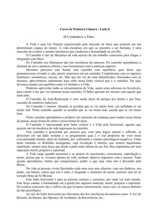 Curso de Primeira Câmara - Lição 8
OO CCAAMMIINNHHOO EE AA VVIIDDAA
A Vida é uma Lei Natural caracterizada pela sucessão de fatos que ocorrem em um
determinado espaço de tempo. A vida mecânica em que se encontra o ser humano, é uma
sucessão de eventos e estados mecânicos que conduzem a humanidade ao seu fim.
O Caminho é sair da Mecânica da vida através de um trabalho consciente para chegar a
integração com Deus.
No Caminho nos libertamos das leis mecânicas da natureza. No caminho aprendemos a
eliminar de nós a natureza inferior e nos fusionarmos com a natureza superior.
Devemos percorrer esta Senda, este caminho com equilíbrio, quer dizer, que
permanecemos vivendo a vida, porem estaremos em um caminho. Cumpriremos com os aspectos
familiares, econômicos, sociais, etc. Mas que em vez de estar identificados, fascinados com os
mesmos, aproveitamos sabiamente para subir nesta linha vertical que é o caminho. Ou seja,
devemos manter um equilíbrio entre o Caminho e a Vida.
Podemos aproveitar todas as circunstancias da Vida, sejam estas adversas ou favoráveis,
para extrair a luz que vai iluminar nosso caminho. O Sábio aprende até mesmo com aquele que
nada sabe.
O Caminho da Auto-Realização é uma senda cheia de perigos por dentro e por fora,
caminho de mistérios indizíveis.
No Caminho é interior. Quando se acredita que se vai muito bem, em realidade se vai
muito mal. Neste caminho quando se acredita que se vai muito mal, sucede que se vai muito
bem.
Neste caminho aprendemos a produzir um elemento de mudança para mudar nossa forma
de pensar, nossa forma de sentir e nossa forma de atuar.
O Caminho é representado pela linha vertical e a Vida pela horizontal, aqueles que
querem sair da mecânica da vida ingressam no caminho.
Este caminho é percorrido por pessoas que, com uma lógica natural e reflexão, se
detiveram em um dado instante e se perguntaram qual é o real propósito de viver neste
convulsionado mundo, cheio de maldade, dor, sofrimento e estados psicológicos negativos. Estão
neste caminho os Rebeldes inteligentes, cuja revolução é interior, que sentem inquietudes
espirituais, sentem uma força que desde a parte mais íntima de seu Ser, lhes impulsiona até uma
superação moral, psíquica e espiritual.
A Vida surge quando nascemos e se projeta do nascimento, crescimento, reprodução e
morte, porem que se vivemos apenas na vida, nenhum objetivo logramos com a mesma. Tudo
quanto aprendemos, títulos que conquistamos, poder, o que seja, tudo isto é devorado pela
Morte.
Na vida as pessoas vivem fascinadas cada uma com seus afazeres, com seu dinheiro, seu
poder, sua beleza, crêem que isto é tudo, e chegando o momento da morte, morrem sem ter se
tornado Dono de Si Mesmo.
Esta linha horizontal é para as pessoas comuns e correntes, por onde vai todo mundo.
Esta força conduz a humanidade até a queda dos aspectos material, moral, psíquico e espiritual.
Os eventos exteriores são o reflexo do que levamos interiormente, neste caso, os nossos defeitos
de tipo psicológico .
Ao sair da linha horizontal nos liberamos das leis mecânicas da natureza como: A Lei do
Retorno, do Karma, dos Opostos, de Acidentes, de Recorrência, etc...
 