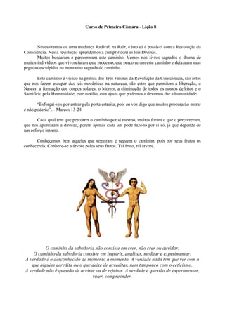 Curso de Primeira Câmara - Lição 8
Necessitamos de uma mudança Radical, na Raiz, e isto só é possível com a Revolução da
Consciência. Nesta revolução aprendemos a cumprir com as leis Divinas.
Muitos buscaram e percorreram este caminho. Vemos nos livros sagrados o drama de
muitos indivíduos que vivenciaram este processo, que percorreram este caminho e deixaram suas
pegadas esculpidas na montanha sagrada do caminho.
Este caminho é vivido na pratica dos Três Fatores da Revolução da Consciência, são estes
que nos fazem escapar das leis mecânicas na natureza, são estes que permitem a liberação, o
Nascer, a formação dos corpos solares, o Morrer, a eliminação de todos os nossos defeitos e o
Sacrifício pela Humanidade, este auxilio, esta ajuda que podemos e devemos dar a humanidade.
“Esforçai-vos por entrar pela porta estreita, pois eu vos digo que muitos procurarão entrar
e não poderão”. - Marcos 13-24
Cada qual tem que percorrer o caminho por si mesmo, muitos foram o que o percorreram,
que nos apontaram a direção, porem apenas cada um pode fazê-lo por si só, já que depende de
um esforço interno.
Conhecemos bem aqueles que seguiram e seguem o caminho, pois por seus frutos os
conhecereis. Conhece-se a árvore pelos seus frutos. Tal fruto, tal árvore.
O caminho da sabedoria não consiste em crer, não crer ou duvidar.
O caminho da sabedoria consiste em inquirir, analisar, meditar e experimentar.
A verdade é o desconhecido de momento a momento. A verdade nada tem que ver com o
que alguém acredita ou o que deixe de acreditar, nem tampouco com o ceticismo.
A verdade não é questão de aceitar ou de rejeitar. A verdade é questão de experimentar,
viver, compreender.
 