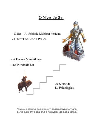 O Nível de SerO Nível de Ser
“Eu sou a chama que arde em cada coração humano,
como arde em cada grão e no núcleo de cada estrela.
-- O Nível de Ser e a PessoaO Nível de Ser e a Pessoa
-- Os Níveis de SerOs Níveis de Ser
-- A Escada MaravilhosaA Escada Maravilhosa
-- O SerO Ser –– A Unidade Múltipla PerfeitaA Unidade Múltipla Perfeita
--A Morte doA Morte do
Eu PsicológicoEu Psicológico
 