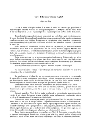 Curso de Primeira Câmara - Lição 9
NNÍÍVVEELL DDEE SSEERR
O Ser é nosso Princípio Divino, é a soma de todas as virtudes que possuímos, é
indefinível para a mente, pois esta não consegue compreendê-lo. O Ser é o Ser e a Razão de ser
do Ser é o Próprio Ser. O Ser é o que sempre foi e o que sempre será. É Deus dentro do Homem.
Tratando de forma psicológica existe uma escada que simboliza o quão próximos estamos
de nosso Ser, isto é determinado pelo estado interior de nossa consciência, imaginemos que esta
escada se apresenta com infinitos degraus que se estendem de baixo para cima verticalmente,
cada um destes degraus representam os distintos Níveis de Ser, quer dizer, o quanto expressamos
de nosso Ser.
Nesta dita escada encontramos todos os Níveis de Ser possíveis, na parte mais superior
encontramos nosso Ser e nos encontramos em um destes distintos degraus. Quanto mais
perfeitos, mais próximos de nosso Ser nos encontraremos. Quanto menor a multiplicidade egóica
dentro de nós, quanto menos erros cometemos levados por nossos defeitos, mais próximo de
nosso Ser estamos.
Cada pessoa por sua vez se encontra em determinado degrau desta escada, uns acima
outros abaixo, cada um em seu determinado nível. Estes níveis nada têm a ver com idade, menos
ainda com faces bonitas ou feias, aqui não cabe o conceito tempo. Nenhum título, grau no mundo
físico exterior, originaria uma exaltação nestes Níveis de Ser.
Nos encontramos em determinado degrau, e podemos ascender a outro degrau.
As linhas horizontal e vertical se encontram em nós neste exato momento, por tal motivo
a mudança se faz no momento atual.
De acordo com o Nível de Ser que nos encontramos, serão os eventos, as circunstâncias
de nossa vida, se somos generosos ou gananciosos, violentos ou calmos, pacientes ou nervosos, o
que internamente somos atrairá as diversas situações da vida. Um Irado sempre atrairá as
mesmas tragédias, os mesmos dramas de brigas nas quais estará sempre envolvido.
Um bêbado sempre atrairá bêbados e estará metido nos bares e cantinas, isto é óbvio.
Tantas pessoas cansadas de sofrer com os mesmos problemas, querem mudar, mas
desconhecem o procedimento, para eles o que se sucedeu ontem, se sucede hoje e repetirá
amanhã.
Somente quando o Nível de Ser mudar se alterará as circunstâncias exteriores, pois o
exterior é um reflexo do interior, se este nível não mudar radicalmente, continuará a mesma
repetição de todas estas misérias, desgraças e infortúnios.
Comumente somos atraídos por pessoas que possuem um Nível de Ser parecido com o
nosso, não é a toa que os antigos diziam: “diga-me com quem andas e te direi quem és”.
Certamente se nos envolvemos com alguma pessoa, é por que possuímos alguma afinidade, esta
afinidade tem relação com o que gostamos de fazer, de pensar, de sentir, etc, por tal motivo isto é
definitivo para demonstrar que se andamos com tal ou qual pessoa é por que temos algo que nos
atrai a determinados tipos de pessoas, reflexo do que interiormente levamos.
Tanto é assim que quando uma pessoa altera seu Nível de Ser, muitas vezes deixa de ter
os mesmos interesses que tinham estas pessoas e por uma força natural perdem o interesse de
permanecer juntas, o Nível Moral não permite muitas vezes que façam as mesmas coisas juntas.
 