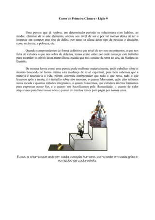 Curso de Primeira Câmara - Lição 9
Uma pessoa que já roubou, em determinado período se relacionava com ladrões, ao
mudar, eliminar de si este elemento, alterou seu nível de ser e por tal motivo deixa de ter o
interesse em cometer este tipo de delito, por tanto se afasta deste tipo de pessoas e situações
como o cárcere, a pobreza, etc.
Quando compreendemos de forma definitiva que nível de ser nos encontramos, o que nos
falta de virtudes o que nos sobra de defeitos, temos como saber por onde começar este trabalho
para ascender os níveis desta maravilhosa escada que nos conduz da terra ao céu, da Matéria ao
Espírito.
Da mesma forma como uma pessoa pode melhorar materialmente, pode trabalhar sobre si
mesmo buscando de forma íntima esta mudança de nível espiritual, pois bem sabemos que a
matéria é necessária a vida, porem devemos compreender que tudo o que resta, tudo o que
levamos após a morte, é o trabalho sobre nós mesmos, o quanto Morremos, quão alto subimos
nesta escada e quantas virtudes integramos, o quanto Nascemos, que estrutura interna formamos
para expressar nosso Ser, e o quanto nos Sacrificamos pela Humanidade, o quanto de valor
adquirimos para fazer nossa obra e quanto de méritos temos para pagar por nossos erros.
Eu sou a chama que arde em cada coração humano, como arde em cada grão e
no núcleo de cada estrela.
 
