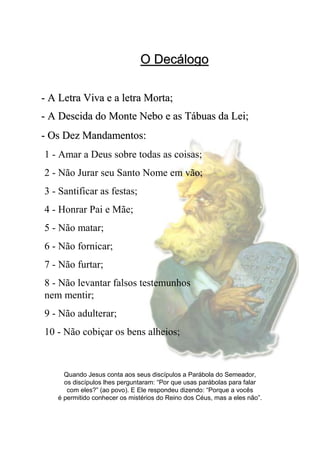O DecálogoO Decálogo
Quando Jesus conta aos seus discípulos a Parábola do Semeador,
os discípulos lhes perguntaram: “Por que usas parábolas para falar
com eles?” (ao povo). E Ele respondeu dizendo: “Porque a vocês
é permitido conhecer os mistérios do Reino dos Céus, mas a eles não”.
-- A Letra Viva e a letra Morta;A Letra Viva e a letra Morta;
-- A Descida do MonteA Descida do Monte NeboNebo e as Tábuas da Lei;e as Tábuas da Lei;
1 - Amar a Deus sobre todas as coisas;
2 - Não Jurar seu Santo Nome em vão;
3 - Santificar as festas;
4 - Honrar Pai e Mãe;
5 - Não matar;
6 - Não fornicar;
7 - Não furtar;
8 - Não levantar falsos testemunhos
nem mentir;
9 - Não adulterar;
10 - Não cobiçar os bens alheios;
-- Os Dez Mandamentos:Os Dez Mandamentos:
 