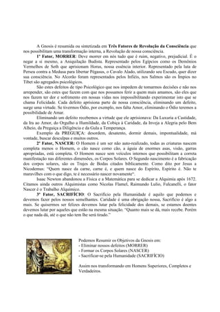 A Gnosis é resumida ou sintetizada em Três Fatores de Revolução da Consciência que
nos possibilitam uma transformação interna, a Revolução de nossa consciência.
1º Fator, MORRER: Deve morrer em nós tudo que é ruim, negativo, prejudicial. É o
negar a si mesmo, a Aniquilação Budista. Representado pelos Egípcios como os Demônios
Vermelhos de Seth que aprisionam Horus, nossa essência interior. Representado pela luta de
Perseu contra a Medusa para libertar Pégasus, o Cavalo Alado, utilizando seu Escudo, quer dizer
sua consciência. No Alcorão foram representados pelos Infiéis, nos Salmos são os Ímpios no
Tibet são agregados psicológicos.
São estes defeitos de tipo Psicológico que nos impedem de tomarmos decisões e não nos
arrepender, são estes que fazem com que nos possamos ferir a quem mais amamos, são eles que
nos fazem ter dor e sofrimento em nossas vidas nos impossibilitando experimentar isto que se
chama Felicidade. Cada defeito aprisiona parte de nossa consciência, eliminando um defeito,
surge uma virtude. Se tivermos Ódio, por exemplo, nos falta Amor, eliminando o Ódio teremos a
possibilidade de Amar.
Eliminando um defeito recebemos a virtude que ele aprisionava: Da Luxuria a Castidade,
da Ira ao Amor, do Orgulho a Humildade, da Cobiça à Caridade, da Inveja a Alegria pelo Bem
Alheio, da Preguiça a Diligência e da Gula a Temperança.
Exemplo da PPRREEGGUUIIÇÇAA: desordem, desatento, dormir demais, impontualidade, má
vontade, buscar desculpas e muitos outros.
2º Fator, NASCER: O Homem é um ser não auto-realizado, todas as criaturas nascem
completa menos o Homem, o cão nasce como cão, a águia de enormes asas, visão, garras
apropriadas, está completa. O Homem nasce sem veículos internos que possibilitam a correta
manifestação nas diferentes dimensões, os Corpos Solares. O Segundo nascimento é a fabricação
dos corpos solares, são os Trajes de Bodas citados biblicamente. Como dito por Jesus a
Nicodemus: “Quem nasce da carne, carne é, e quem nasce do Espírito, Espírito é. Não te
maravilhes com o que digo, te é necessário nascer novamente“.
Isaac Newton abandonou a Física e a Matemática para se dedicar a Alquimia após 1672.
Citamos ainda outros Alquimistas como Nicolas Flamel, Raimundo Lulio, Fulcanelli, o fator
Nascer é o Trabalho Alquímico.
3º Fator, SACRIFÍCIO: O Sacrifício pela Humanidade é aquilo que podemos e
devemos fazer pelos nossos semelhantes. Caridade é uma obrigação nossa, Sacrifício é algo a
mais. Se quisermos ser felizes devemos lutar pela felicidade dos demais, se estamos doentes
devemos lutar por aqueles que estão na mesma situação. “Quanto mais se dá, mais recebe. Porém
o que nada dá, até o que não tem lhe será tirado.”
Podemos Resumir os Objetivos da Gnosis em:
- Eliminar nossos defeitos (MORRER)
- Formar os Corpos Solares (NASCER)
- Sacrificar-se pela Humanidade (SACRIFÍCIO)
Assim nos transformando em Homens Superiores, Completos e
Verdadeiros.
 