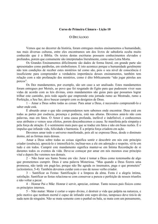 Curso de Primeira Câmara - Lição 10
OO DDEECCÁÁLLOOGGOO
Vemos que no decorrer da história, foram entregues muitos ensinamentos a humanidade,
nas mais diversas culturas, entre eles encontramos um dos livros de sabedoria oculta muito
conhecido que é a Bíblia. Os textos destas escrituras possuem conhecimentos elevados e
profundos, porem que comumente são interpretados literalmente, como uma Letra Morta.
Os Grandes Ensinamentos dificilmente são dados de forma literal, em grande parte são
apresentados como parábolas, em simbolismos. E isto acontece porque a humanidade geralmente
não tem condições de receber estes mistérios tal como são, pois o seu nível de consciência é
insuficiente para compreender a verdadeira importância desses ensinamentos, também tem
relação com a não profanação dos mistérios, como é dito biblicamente “não jogar pérolas aos
porcos”.
Os Dez mandamentos, por exemplo, são um caso a ser analisado. Estes mandamentos
foram entregues por Moisés, ao povo que foi resgatado do Egito para que pudessem viver suas
vidas de acordo com as leis divinas, estes mandamentos são guias para que possamos lograr
trilhar este caminho, pois todo aquele que empreende esta jornada rumo ao Mestrado, rumo a
Perfeição, a Seu Ser, deve buscar cumprir com os desígnios de Deus.
1 – Amar a Deus sobre todas as coisas: Para amar a Deus, é necessário compreendê-lo e
saber onde está.
É absurdo amar o que não compreendemos nem sabemos onde encontrar. Deus está em
todas as partes por essência, presença e potência, está nas alturas. Devemos amá-lo não com
palavras, mas em fatos. O Amor é uma causa profunda, inefável e indefinível, e conhecemos
seus atributos e vemos seus efeitos, porem desconhecemos a causa. Se manifesta pela simpatia e
pela força de atração. É o sentimento mais puro que se traduz em fatos e não em boas razões. É o
impulso que infunde vida, felicidade e harmonia. É a própria força criadora em ação.
Devemos amar todo o universo manifestado, pois ali se expressa Deus, desde o diminuto
átomo, até as formas mais densas.
Amar a Deus sobre todas as coisas significa sentir e descobrir em nós este princípio
criador (essência), apreciá-lo e intensificá-lo, inclinar-nos a ele em adoração e respeito, vê-lo em
tudo e em todos. Cumprir este mandamento significa manter-se em Íntima Recordação de si
durantes todos os eventos da vida. Deve-se começar por amar em nós mesmos esse princípio
vital e depois lhe veremos nos demais.
2 – Não Jurar seu Santo Nome em vão: Jurar é tomar a Deus como testemunha de algo
que prometemos cumprir. Deus é uma palavra Misteriosa. “Mas quando a Deus fizeres uma
promessa, não tarde em pagá-las; porque não lhe agrada os insensatos, paga o que prometeis”
(eclesiástico, 5-4). Também devemos cuidar com o uso de nosso verbo criador.
3 – Santificar as Festas: Santificação é a limpeza da alma. Festa é a alegria íntima,
satisfação. Santificar as festas relaciona-se com conservar a pureza e perfeição de nossos triunfos
e não voltar a pecar.
4 – Honrar Pai e Mãe: Honrar é servir, apreciar, estimar. Tanto nossos pais físicos como
os princípios internos.
5 – Não matar: Matar é cortar o sopro divino, é destruir a vida que palpita na natureza, e
pelo motivo que nenhum mortal é capaz de infundir este sopro divino, tampouco deve tirá-lo de
nada nem de ninguém. Não se mata somente com o punhal ou bala, se mata com um pensamento,
 