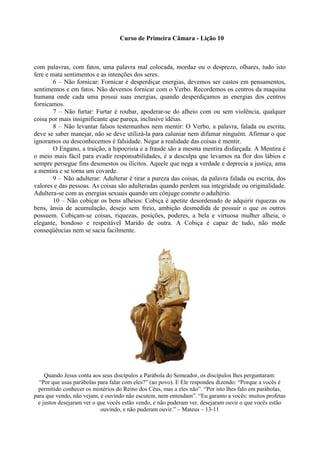 Curso de Primeira Câmara - Lição 10
com palavras, com fatos, uma palavra mal colocada, mordaz ou o desprezo, olhares, tudo isto
fere e mata sentimentos e as intenções dos seres.
6 – Não fornicar: Fornicar é desperdiçar energias, devemos ser castos em pensamentos,
sentimentos e em fatos. Não devemos fornicar com o Verbo. Recordemos os centros da maquina
humana onde cada uma possui suas energias, quando desperdiçamos as energias dos centros
fornicamos.
7 – Não furtar: Furtar é roubar, apoderar-se do alheio com ou sem violência, qualquer
coisa por mais insignificante que pareça, inclusive idéias.
8 – Não levantar falsos testemunhos nem mentir: O Verbo, a palavra, falada ou escrita,
deve se saber manejar, não se deve utilizá-la para caluniar nem difamar ninguém. Afirmar o que
ignoramos ou desconhecemos é falsidade. Negar a realidade das coisas é mentir.
O Engano, a traição, a hipocrisia e a fraude são a mesma mentira disfarçada. A Mentira é
o meio mais fácil para evadir responsabilidades, é a desculpa que levamos na flor dos lábios e
sempre persegue fins desonestos ou ilícitos. Aquele que nega a verdade e deprecia a justiça, ama
a mentira e se torna um covarde.
9 – Não adulterar: Adulterar é tirar a pureza das coisas, da palavra falada ou escrita, dos
valores e das pessoas. As coisas são adulteradas quando perdem sua integridade ou originalidade.
Adultera-se com as energias sexuais quando um cônjuge comete o adultério.
10 – Não cobiçar os bens alheios: Cobiça é apetite desordenado de adquirir riquezas ou
bens, ânsia de acumulação, desejo sem freio, ambição desmedida de possuir o que os outros
possuem. Cobiçam-se coisas, riquezas, posições, poderes, a bela e virtuosa mulher alheia, o
elegante, bondoso e respeitável Marido de outra. A Cobiça é capaz de tudo, não mede
conseqüências nem se sacia facilmente.
Quando Jesus conta aos seus discípulos a Parábola do Semeador, os discípulos lhes perguntaram:
“Por que usas parábolas para falar com eles?” (ao povo). E Ele respondeu dizendo: “Porque a vocês é
permitido conhecer os mistérios do Reino dos Céus, mas a eles não”. “Por isto lhes falo em parábolas,
para que vendo, não vejam, e ouvindo não escutem, nem entendam”. “Eu garanto a vocês: muitos profetas
e justos desejaram ver o que vocês estão vendo, e não puderam ver, desejaram ouvir o que vocês estão
ouvindo, e não puderam ouvir.” – Mateus – 13-11
 