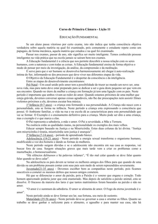Curso de Primeira Câmara - Lição 11
EEDDUUCCAAÇÇÃÃOO FFUUNNDDAAMMEENNTTAALL
Se um aluno passa vitorioso por certo exame, isto não indica que tenha consciência objetiva
verdadeira sobre aquela matéria na qual foi examinado, pois comumente o estudante repete como um
papagaio, de forma mecânica, aquela matéria que estudou e na qual foi examinado.
Passar nos exames, passar de ano, não significa ser muito inteligente. Temos conhecido pessoas
inteligentes na vida prática que na escola jamais se saíram bem nos exames.
A Educação fundamental é a ciência que nos permite descobrir a nossa relação com os seres
humanos, com a natureza e com todas as coisas. A Educação fundamental ensina de forma objetiva o
modo de pensar por meio da investigação, da análise, da compreensão e da meditação.
E serve para que o ser humano se desenvolva harmoniosamente até chegar à auto-realização
íntima do Ser, informando-se dos processos que deve viver nas diferentes etapas da vida.
O Objetivo da Educação Fundamental é o despertar da consciência e da inteligência.
Entre as etapas do desenvolvimento encontramos:
Pré-Natal - Um casal unido pelo amor tem a possibilidade de trazer ao mundo um novo ser, uma
nova vida, mas para tanto deve estar preparado para se dedicar a ser o guia deste pequeno ser que vem em
seu encontro. Quando no útero da mulher a criança em formação já tem uma ligação com os pais. Neste
período é importante que ambos vivam ao redor do amor. Quando estamos próximos de uma mulher que
esteja grávida, devemos conversar apenas coisas agradáveis, não lhe dar preocupações nem assistir filmes
violentos próximos a ela, devemos escutar boa música.
1ª Infância (0-7 anos) - a criança esta formando a sua personalidade. A Criança não nasce com a
personalidade, esta se forma na infância. Neste período a criança esta expressando a consciência que
possui. O Ambiente familiar, a vida na rua e na escola dá as características para esta personalidade que
vai se formar. O Exemplo é o ensinamento definitivo para a criança. Muito pode ser dito a uma criança,
mas o exemplo é o que marca a elas.
O Pai representa a sabedoria, a mãe o amor. O Pai a severidade, a Mãe a Ternura.
Na essência estão as qualidades inatas, na personalidade os exemplos dos mais velhos.
Educar sempre baseado na Justiça e na Misericórdia. Estas duas colunas da lei divina. “Justiça
sem misericórdia é tirania, misericórdia sem justiça é anarquia”.
2ª Infância (7-14 anos) – período de aprendizado básico.
Adolescência (14-21 anos) - Neste período a energia sexual transforma o organismo humano,
modificando a voz dos homens e dando as formas às mulheres.
Neste período surgem dúvidas e se o adolescente não encontra em sua casa as respostas, vai
buscar fora de casa. Surgem situações graves que mais tarde vem a criar os problemas como a
masturbação, o homossexualismo.
“Há silêncios delituosos e há palavras infames”, “É tão mal calar quando se deve falar quanto
falar quando se deve calar”.
Na adolescência os pais devem se tornar os melhores amigos dos filhos para que quando de uma
dúvida ou um problema possam contar com seus pais sem medo de serem repreendidos severamente.
Juventude(21-35 anos) - Devemos escolher bem as companhias neste período, pois ficamos
suscetíveis a cometer os mesmos delitos que nossos amigos cometem.
Há que se diferenciar o amor da paixão, pois a Paixão é o veneno que engana o coração. Todo
homem apaixonado poderia jurar que está enamorado. Mas depois de satisfeita a paixão animal, esta se
dissolve. O fracasso da maioria dos lares é que tantos matrimônios foram baseados na paixão e não no
amor.
“O amor é o summum da sabedoria. O amor se alimenta de amor. O Fogo da eterna juventude é o
amor”.
Neste período ainda se deve formar seu lar, sua fortuna, seu meio de sustento.
Maturidade (35-56 anos) - Neste período deve-se governar a casa e orientar os filhos. Quanto ao
trabalho se deve ganhar o suficiente para o alimento, o agasalho e para manter sua casa, não há
 