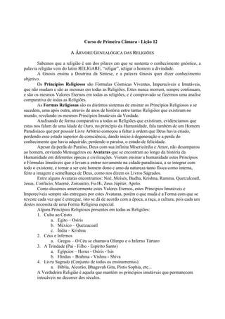 Curso de Primeira Câmara - Lição 12
AA ÁÁRRVVOORREE GGEENNEEAALLÓÓGGIICCAA DDAASS RREELLIIGGIIÕÕEESS
Sabemos que a religião é um dos pilares em que se sustenta o conhecimento gnóstico, a
palavra religião vem do latim RELIGARE, “religar”, religar o homem a divindade.
A Gnosis ensina a Doutrina da Síntese, e a palavra Gnosis quer dizer conhecimento
objetivo.
Os Princípios Religiosos são Fórmulas Cósmicas Viventes, Imperecíveis e Imutáveis,
que não mudam e são as mesmas em todas as Religiões. Estes nunca morrem, sempre continuam,
e são os mesmos Valores Eternos em todas as religiões, e é comprovado se fizermos uma analise
comparativa de todas as Religiões.
As Formas Religiosas são os distintos sistemas de ensinar os Princípios Religiosos e se
sucedem, uma após outra, através de anos de história entre tantas Religiões que existiram no
mundo, revelando os mesmos Princípios Imutáveis da Verdade.
Analisando de forma comparativa a todas as Religiões que existiram, evidenciamos que
estas nos falam de uma Idade de Ouro, no principio da Humanidade, fala também de um Homem
Paradisíaco que por possuir Livre Arbítrio começou a faltar à ordem que Deus havia criado,
perdendo esse estado superior de consciência, dando início à degeneração e a perda do
conhecimento que havia adquirido, perdendo o paraíso, o estado de felicidade.
Apesar da perda do Paraíso, Deus com sua infinita Misericórdia e Amor, não desamparou
ao homem, enviando Mensageiros ou Avataras que se encontram ao longo da história da
Humanidade em diferentes épocas e civilizações. Vieram ensinar a humanidade estes Princípios
e Fórmulas Imutáveis que o levam a entrar novamente na cidade paradisíaca, a se integrar com
todo o existente, e tornar a ser este homem dono e amo da natureza tanto física como interna,
feito a imagem e semelhança de Deus, como nos dizem os Livros Sagrados.
Entre alguns Avataras encontramos: Noé, Moisés, Budha, Krishna, Ramma, Quetzalcoatl,
Jesus, Confúcio, Maomé, Zoroastro, Fu-Hi, Zeus Júpiter, Apolo.
Como dissemos anteriormente estes Valores Eternos, estes Princípios Imutáveis e
Imperecíveis sempre são entregues por estes Avataras, porém o que muda é a Forma com que se
reveste cada vez que é entregue, isto se dá de acordo com a época, a raça, a cultura, pois cada um
destes necessita de uma Forma Religiosa especial.
Alguns Princípios Religiosos presentes em todas as Religiões:
1. Culto ao Cristo
a. Egito – Osíris
b. México – Quetzacoatl
c. Índia – Krishna
2. Céus e Infernos
a. Gregos – O Céu se chamava Olimpo e o Inferno Tártaro
3. A Trindade (Pai - Filho - Espírito Santo)
a. Egípcios – Horus - Osíris - Isis
b. Hindus – Brahma - Vishnu - Shiva
4. Livro Sagrado (Conjunto de todos os ensinamentos)
a. Bíblia, Alcorão, Bhagavah Gita, Pistis Sophia, etc...
A Verdadeira Religião é aquela que mantém os princípios imutáveis que permanecem
intocáveis no decorrer dos séculos.
 