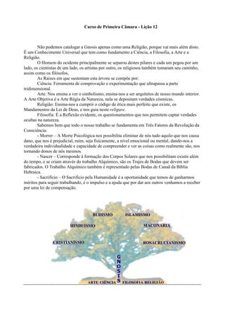 Curso de Primeira Câmara - Lição 12
Não podemos catalogar a Gnosis apenas como uma Religião, porque vai mais além disto.
É um Conhecimento Universal que tem como fundamento a Ciência, a Filosofia, a Arte e a
Religião.
O Homem do ocidente principalmente se separou destes pilares e cada um pegou por um
lado, os cientistas de um lado, os artistas por outro, os religiosos também tomaram seu caminho,
assim como os filósofos,
As Raízes em que sustentam esta árvore se compõe por:
Ciência: Ferramenta de comprovação e experimentação que ultrapassa a parte
tridimensional.
Arte: Nos ensina a ver o simbolismo, ensina-nos a ser arquitetos de nosso mundo interior.
A Arte Objetiva é a Arte Régia da Natureza, nela se depositam verdades cósmicas.
Religião: Ensina-nos a cumprir o código de ética mais perfeito que existe, os
Mandamentos da Lei de Deus, e nos guia neste religare.
Filosofia: É a Reflexão evidente, os questionamentos que nos permitem captar verdades
ocultas na natureza.
Sabemos bem que todo o nosso trabalho se fundamenta em Três Fatores da Revolução da
Consciência:
- Morrer – A Morte Psicológica nos possibilita eliminar de nós tudo aquilo que nos causa
dano, que nos é prejudicial, ruim, seja fisicamente, a nível emocional ou mental, dando-nos a
verdadeira individualidade e capacidade de compreender e ver as coisas como realmente são, nos
tornando donos de nós mesmos.
- Nascer – Corresponde à formação dos Corpos Solares que nos possibilitam existir além
do tempo, e se criam através do trabalho Alquímico, são os Trajes de Bodas que devem ser
fabricados. O Trabalho Alquímico também é representado pelas Bodas de Canaã da Bíblia
Hebraica.
- Sacrifício – O Sacrifício pela Humanidade é a oportunidade que temos de ganharmos
méritos para seguir trabalhando, é o impulso e a ajuda que por dar aos outros venhamos a receber
por uma lei de compensação.
CCRRIISSTTIIAANNIISSMMOO
HHIINNDDUUIISSMMOO
BBUUDDIISSMMOO IISSLLAAMMIISSMMOO
MMAAÇÇOONNAARRIIAA
RROOSSAACCRRUUCCIIAANNIISSMMOO
AARRTTEE CCIIÊÊNNCCIIAA FFIILLOOSSOOFFIIAA RREELLIIGGIIÃÃOO
GG
NN
OO
SS
II
SS
 