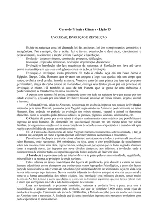 Curso de Primeira Câmara - Lição 13
EEVVOOLLUUÇÇÃÃOO,, IINNVVOOLLUUÇÇÃÃOO EE RREEVVOOLLUUÇÇÃÃOO
Existe na natureza uma lei chamada lei das antíteses, lei dos complementos contrários e
antagônicos. Por exemplo, dia e noite, luz e trevas, construção e destruição, crescimento e
decrescimento, nascimento e morte, enfim Evolução e Involução.
Evolução – desenvolvimento, construção, progresso, edificação;
Involução – regressão, retrocesso, destruição, degeneração, decadência;
Evolução e Involução são leis mecânicas da natureza. A Evolução nos leva até certo
ponto matemático em que sua irmã gêmea entra em ação, a Involução.
Evolução e involução estão presentes em todo o criado, seja em um Povo como o
Egípcio, Grego, Celta, Romano que tiveram um apogeu e logo sua queda; seja um corpo que
nasce, evolui a nível celular, involui e morre. Vemos o caso de uma planta que tem seu processo
germinativo, chega até certo estado de maturidade, entrega seus frutos, passa por um processo de
involução e morre. Há também o caso de um Planeta que se gesta de uma nebulosa e
posteriormente se transforma em uma lua morta.
A pessoa nem sempre foi assim, certamente como em tudo na natureza teve que passar por um
estado evolutivo, e passará por um estado involutivo, falando em nível de reinos mineral, vegetal, animal
e humano.
A Mônada Divina, saída do Absoluto, desdobrada em essência, ingressa nos estados de Evolução
iniciando pelo reino Mineral, passando pelo Vegetal, ingressando no Animal e posteriormente ao reino
Humano. Esta essência no período de evolução nos reinos mineral, vegetal e animal se denomina
elemental, como os descritos pelas fábulas infantis, os gnomos, pigmeus, ondinas, salamandras, etc.
O Objetivo de passar por estes reinos é adquirir ensinamentos característicos que possibilitem o
ingresso ao reino humano. Os elementais em sua evolução passam em um mesmo reino por várias
famílias, de organismos simples até os mais complexos de acordo a suas capacidades, e quando está apto
recebe a possibilidade de passar ao próximo reino.
Ex: A Família das Romãzeiras do reino Vegetal recebem ensinamentos sobre a amizade, o lar; já
a família da Laranjeira do reino Vegetal aprende sobre movimentos econômicos e monetários.
Passada a evolução por estes três reinos inferiores, anteriormente citados, a essência dá entrada ao
reino Humano, onde recebemos 108 existências, ou seja, cento e oito possibilidades de trabalharmos
sobre nós mesmos, fazer uma obra, regenerar-nos, senão passar por aquilo que os livros sagrados chamam
como a segunda morte, dar ingresso aos nove círculos dantescos, aos infernos, a involução, onde a
natureza trata de eliminar todas as impurezas que não fomos capazes de fazer em vida.
A Involução é o processo onde no interior da terra se passa pelos reinos animalóide, vegetalóide,
mineralóide e se retorna ao princípio de onde partimos.
Estes infernos ou reinos involutivos são lugares de purificação, pois durante a estada no reino
humano adquirimos certos elementos que conhecemos como Agregados Psicológicos, e estes não fazem
parte de nossa essência, não vieram do Absoluto e por tal motivo devem ser eliminados, seja em vida, seja
nestes infernos que aqui tratamos. Nestes mundos infernais involutivos em que se vive em corpo astral e
toma-se a forma característica dos reinos citados. Esta involução leva milhares de anos, sendo muito
dolorosa. Ao fim é como a carne que deixa os ossos, um sofrimento espantoso que nos leva a retirar todo
o inútil que carregamos em vida e não fomos capazes de eliminar.
Uma vez terminado o processo involutivo, restando a essência livre e pura, esta tem a
possibilidade a ascender novamente pela evolução, até que se complete 3.000 ciclos nesta roda de
evolução e involução. Terminado este ciclo de 3.000 voltas, a Mônada recolhe para si a essência e retorna
ao Absoluto sem o mestrado. A Essência que já tenha involuido ingressa nos processos evolutivos com
certa experiência do ciclo anterior.
 