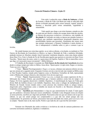 Curso de Primeira Câmara - Lição 13
Esta roda é conhecida como a Roda do Samsara, a Roda
da Fortuna, a Roda da Vida e da Morte por onde se sobe pelo lado
direito evoluindo passando pelos reinos mineral, vegetal, animal e
humano e descende pelos reinos animalóide, vegetalóide e
mineralóide.
Todo aquele que chega a um reino humano, estando no alto
da roda tem por direito a chance de escapar desta roda dos séculos,
se libertar dos processos evolutivos e involutivos, este trabalho de
Revolução foi realizado em todas as épocas por grandes homens e
mulheres que mediante superesforços alcançaram despertar estas
possibilidades latentes que possuíam. Atualmente não somos mais
que animais intelectuais, o Homem Verdadeiro é muito distinto, e
nos é indispensável o trabalho sobre si, pois o comum é que se
involua.
Do estado humano nos resta duas opções: ou se roda ao abismo, a involução, ou mediante os Três
Fatores da Revolução da Consciência se liberta e se logra o Mestrado da Vida, a autêntica felicidade,
podendo retornar ao Absoluto estando Auto-Consciente, totalmente desperto, como uma chama ardente
desse Deus Vivo. Esta é a Senda do Fio da Navalha para aqueles que querem se converter em Duas Vezes
Nascidos. “Quem nasce da carne, carne é, e quem nasce do Espírito, Espírito é. Não te maravilhes com o
que digo, te é necessário nascer novamente”.- Bíblia Hebraica
O Trabalho de Revolução é resumido nos Três Fatores da Revolução da Consciência descritos
desde os antigos tempos por todos os Sábios. Jesus dizia, “Quem quiser vir após mim, Negue a si mesmo,
Tome sua cruz e Siga-me”.
1º Fator – Morrer Psicologicamente é Negar a sí mesmo, eliminar esta natureza inferior em nós,
que nos arrasta até a segunda morte. Enquanto tivermos em nós a raiz de todo mal, tratado na Bíblia como
os Sete Pecados Capitais, tratado pelos Egípcios como os Demônios Vermelhos de Seth, representado
como a Medusa dos antigos clássicos, não estaremos livres de nos equivocar.
2º Fator – Nascer Alquimicamente é Tomar sua cruz, a criação dos corpos superiores do Ser, a
fabricação dos Corpos Solares, que possibilitam que o homem autêntico exista fora do tempo e do
Espaço. Os livros sagrados descrevem o trabalho Alquímico. A transformação da Água em Vinho pelo
divino Rabi da Galiléia (Jesus) é um trabalho Alquímico, bem como o milagre da multiplicação. É o
Mistério do Grande Arcano tratado como o mais precioso dos mistérios desde os antigos tempos,
alegorizado pelos Alquimistas como o trabalho da mescla do Enxofre e do Mercúrio utilizando os
recipientes correspondentes.
3º Fator – Sacrifício pela Humanidade é o Siga-me que anteriormente foi citado. É tudo aquilo
que nós podemos e devemos fazer por nossos semelhantes. Caridade é uma obrigação nossa em relação
ao nosso próximo, sacrifício já é algo mais profundo. Precisamos amar aos que nos amam e até os que nos
odeiam, os que nos amam porque nos compreendem e o que não nos amam porque não nos
compreendem. Se quisermos ser felizes, precisamos lutar pela felicidade dos outros, pois Lei é Lei e Lei
se cumpre. “Quanto mais se dá, mais recebe. Porém o que nada dá, até o que tem lhe será tirado”.
Somente nos libertando das ondas evolutivas e involutivas da roda do samsara poderemos nos
converter em homens autênticos, legítimos e verdadeiros.
 
