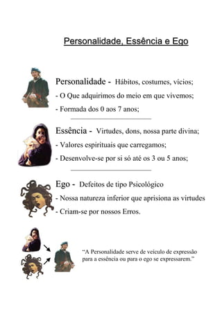 Personalidade, Essência e EgoPersonalidade, Essência e Ego
PersonalidadePersonalidade -- Hábitos, costumes, vícios;
- O Que adquirimos do meio em que vivemos;
- Formada dos 0 aos 7 anos;
EssênciaEssência -- Virtudes, dons, nossa parte divina;
- Valores espirituais que carregamos;
- Desenvolve-se por si só até os 3 ou 5 anos;
EgoEgo -- Defeitos de tipo Psicológico
- Nossa natureza inferior que aprisiona as virtudes
- Criam-se por nossos Erros.
“A Personalidade serve de veículo de expressão
para a essência ou para o ego se expressarem.”
 