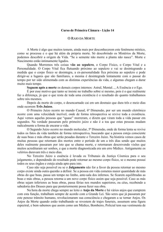 Curso de Primeira Câmara - Lição 14
OO RRAAIIOO DDAA MMOORRTTEE
A Morte é algo que muitos temem, ainda mais por desconhecerem este fenômeno místico,
como se processa e o que há além da própria morte. Só descobrindo os Mistérios da Morte,
podemos descobrir a origem da Vida. “Se a semente não morre a planta não nasce”. Morte e
Nascimento estão intimamente ligados.
Quando Morremos três coisas vão ao sepulcro, o Corpo Físico, o Corpo Vital e a
Personalidade. O Corpo Vital fica flutuando próximo ao sepulcro e vai se desintegrando a
medida que o corpo físico se desintegra, a ex-personalidade fica próxima ao sepulcro e pode
dirigir-se a lugares que são familiares, a mesma é desintegrada lentamente com o passar do
tempo por ter sido alimentada com as distintas experiências da vida, e algumas chegam a durar
muito mais tempo.
Seguem após a morte os demais corpos internos: Astral, Mental..., A Essência e o Ego.
É por esse motivo que tanto se insiste no trabalho sobre si mesmo, pois é o que realmente
faz a diferença, já que o que resta de toda uma existência é o resultado do quanto trabalhamos
sobre nós mesmos.
Depois da morte do corpo, o desencarnado cai em um desmaio que dura três e meio dias
onde ocorrem Três Juízos.
O Primeiro Juízo ocorre no mundo Causal, 6ª Dimensão, por ser um mundo eletrônico
ocorre com uma velocidade incrível, onde de forma retrospectiva se revive toda a existência.
Aqui vemos aquelas pessoas que “quase” morreram, e dizem que viram toda a vida passar em
segundos. Na verdade passaram pelo primeiro juízo e não é a toa que estas pessoas mudam
radicalmente a forma de encarar a vida.
O Segundo Juízo ocorre no mundo molecular, 5ª Dimensão, onde de forma lenta se revive
todos os fatos da vida também de forma retrospectiva, buscando que a pessoa esteja consciente
de suas boas e más obras que serão pesadas durante o Terceiro Juízo. Na história vemos casos de
muitas pessoas que retornam dos mortos entre o período de um a três dias sendo que muitos
deles realmente passaram por isto que se chama morte, e retornaram descrevendo visões que
muitos acreditaram ser sonhos, e que a morte diagnosticada era um erro Médico. Antigamente os
velórios duravam três e meio dias.
No Terceiro Juízo a essência é levada os Tribunais da Justiça Cósmica para o seu
julgamento, e dependendo do resultado pode retornar ao mesmo corpo físico, se o mesmo possui
todos os seus órgãos e esteja ainda apto para isto.
Caso não seja possível ou se o Julgamento não for a favor da pessoa retornar ao mesmo
corpo existe ainda outra questão a definir. Se a pessoa em vida cometeu maior quantidade de más
obras do que boas, passa um tempo no limbo, ante-sala dos infernos. Se ficarem equilibradas as
boas e más obras, a pessoa retorna a um novo corpo físico assim que seja possível. Caso as más
obras sejam inferiores as boas obras, passa férias nos mundos superiores, ou céus, recebendo a
sabedoria dos Deuses para que posteriormente possa fazer sua obra.
Na hora da morte chega sempre ao leito o Anjo da Morte e há vários anjos que cumprem
com esta função, trabalham sempre de acordo com a Grande Lei. São seres que já passaram por
este penoso trânsito humano, revolucionaram sua consciência e chegaram a se tornar Anjos. Os
Anjos da Morte quando estão trabalhando se revestem de trajes funerais, assumem uma figura
espectral, e bem sabemos que assim como um Médico, Bombeiro, Policial tem sua vestimenta de
 