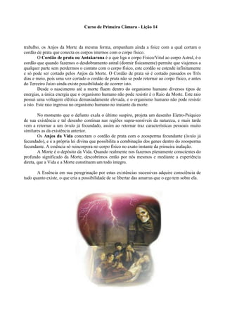 Curso de Primeira Câmara - Lição 14
trabalho, os Anjos da Morte da mesma forma, empunham ainda a foice com a qual cortam o
cordão de prata que conecta os corpos internos com o corpo físico.
O Cordão de prata ou Antakarana é o que liga o corpo Físico/Vital ao corpo Astral, é o
cordão que quando fazemos o desdobramento astral (dormir fisicamente) permite que viajemos a
qualquer parte sem perdermos o contato com o corpo físico, este cordão se estende infinitamente
e só pode ser cortado pelos Anjos da Morte. O Cordão de prata só é cortado passados os Três
dias e meio, pois uma vez cortado o cordão de prata não se pode retornar ao corpo físico, e antes
do Terceiro Juízo ainda existe possibilidade de ocorrer isto.
Desde o nascimento até a morte fluem dentro do organismo humano diversos tipos de
energias, a única energia que o organismo humano não pode resistir é o Raio da Morte. Este raio
possui uma voltagem elétrica demasiadamente elevada, e o organismo humano não pode resistir
a isto. Este raio ingressa no organismo humano no instante da morte.
No momento que o defunto exala o último suspiro, projeta um desenho Eletro-Psíquico
de sua existência e tal desenho continua nas regiões supra-sensíveis da natureza, e mais tarde
vem a retornar a um óvulo já fecundado, assim ao retornar traz características pessoais muito
similares as da existência anterior.
Os Anjos da Vida conectam o cordão de prata com o zoosperma fecundante (óvulo já
fecundado), e é a própria lei divina que possibilita a combinação dos genes dentro do zoosperma
fecundante. A essência só reincorpora no corpo físico no exato instante da primeira inalação.
A Morte é o depósito da Vida. Quando realmente nos fazemos plenamente conscientes do
profundo significado da Morte, descobrimos então por nós mesmos e mediante a experiência
direta, que a Vida e a Morte constituem um todo íntegro.
A Essência em sua peregrinação por estas existências sucessivas adquire consciência de
tudo quanto existe, o que cria a possibilidade de se libertar das amarras que o ego tem sobre ela.
 