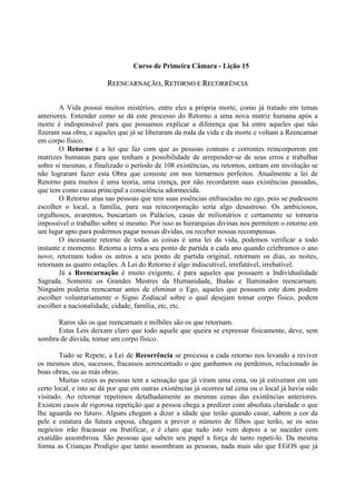 Curso de Primeira Câmara - Lição 15
RREEEENNCCAARRNNAAÇÇÃÃOO,, RREETTOORRNNOO EE RREECCOORRRRÊÊNNCCIIAA
A Vida possui muitos mistérios, entre eles a própria morte, como já tratado em temas
anteriores. Entender como se dá este processo do Retorno a uma nova matriz humana após a
morte é indispensável para que possamos explicar a diferença que há entre aqueles que não
fizeram sua obra, e aqueles que já se liberaram da roda da vida e da morte e voltam a Reencarnar
em corpo físico.
O Retorno é a lei que faz com que as pessoas comuns e correntes reincorporem em
matrizes humanas para que tenham a possibilidade de arrepender-se de seus erros e trabalhar
sobre si mesmas, e finalizado o período de 108 existências, ou retornos, entram em involução se
não lograram fazer esta Obra que consiste em nos tornarmos perfeitos. Atualmente a lei de
Retorno para muitos é uma teoria, uma crença, por não recordarem suas existências passadas,
que tem como causa principal a consciência adormecida.
O Retorno atua nas pessoas que tem suas essências enfrascadas no ego, pois se pudessem
escolher o local, a família, para sua reincorporação seria algo desastroso. Os ambiciosos,
orgulhosos, avarentos, buscariam os Palácios, casas de milionários e certamente se tornaria
impossível o trabalho sobre si mesmo. Por isso as hierarquias divinas nos permitem o retorno em
um lugar apto para podermos pagar nossas dívidas, ou receber nossas recompensas.
O incessante retorno de todas as coisas é uma lei da vida, podemos verificar a todo
instante e momento. Retorna a terra a seu ponto de partida a cada ano quando celebramos o ano
novo; retornam todos os astros a seu ponto de partida original, retornam os dias, as noites,
retornam as quatro estações. A Lei do Retorno é algo indiscutível, irrefutável, irrebatível.
Já a Reencarnação é muito exigente, é para aqueles que possuem a Individualidade
Sagrada. Somente os Grandes Mestres da Humanidade, Budas e Iluminados reencarnam.
Ninguém poderia reencarnar antes de eliminar o Ego, aqueles que possuem este dom podem
escolher voluntariamente o Signo Zodiacal sobre o qual desejam tomar corpo físico, podem
escolher a nacionalidade, cidade, família, etc, etc.
Raros são os que reencarnam e milhões são os que retornam.
Estas Leis deixam claro que todo aquele que queira se expressar fisicamente, deve, sem
sombra de dúvida, tomar um corpo físico.
Tudo se Repete, a Lei de Recorrência se processa a cada retorno nos levando a reviver
os mesmos atos, sucessos, fracassos acrescentado o que ganhamos ou perdemos, relacionado às
boas obras, ou as más obras.
Muitas vezes as pessoas tem a sensação que já viram uma cena, ou já estiveram em um
certo local, e isto se dá por que em outras existências já ocorreu tal cena ou o local já havia sido
visitado. Ao retornar repetimos detalhadamente as mesmas cenas das existências anteriores.
Existem casos de rigorosa repetição que a pessoa chega a predizer com absoluta claridade o que
lhe aguarda no futuro. Alguns chegam a dizer a idade que terão quando casar, sabem a cor da
pele e estatura da futura esposa, chegam a prever o número de filhos que terão, se os seus
negócios irão fracassar ou frutificar, e é claro que tudo isto vem depois a se suceder com
exatidão assombrosa. São pessoas que sabem seu papel a força de tanto repeti-lo. Da mesma
forma as Crianças Prodígio que tanto assombram as pessoas, nada mais são que EGOS que já
 