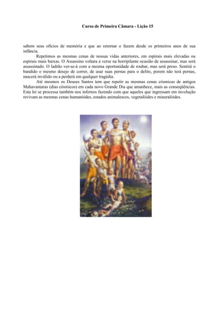 Curso de Primeira Câmara - Lição 15
sabem seus ofícios de memória e que ao retornar o fazem desde os primeiros anos de sua
infância.
Repetimos as mesmas cenas de nossas vidas anteriores, em espirais mais elevadas ou
espirais mais baixas. O Assassino voltara a verse na horripilante ocasião de assassinar, mas será
assassinado. O ladrão ver-se-á com a mesma oportunidade de roubar, mas será preso. Sentirá o
bandido o mesmo desejo de correr, de usar suas pernas para o delito, porem não terá pernas,
nascerá inválido ou a perderá em qualquer tragédia.
Até mesmos os Deuses Santos tem que repetir as mesmas cenas cósmicas de antigos
Mahavantaras (dias cósmicos) em cada novo Grande Dia que amanhece, mais as conseqüências.
Esta lei se processa também nos infernos fazendo com que aqueles que ingressam em involução
revivam as mesmas cenas humanóides, estados animalescos, vegetalóides e mineralóides.
 