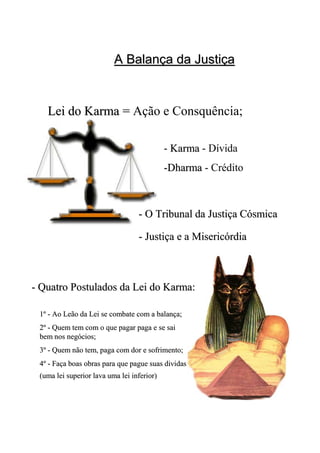 A Balança da JustiçaA Balança da Justiça
- KarmaKarma - Dívida
--DharmaDharma - Crédito
11ºº -- Ao LeAo Leãão da Lei se combate com a balano da Lei se combate com a balançça;a;
22ºº -- Quem tem com o que pagar paga e se saiQuem tem com o que pagar paga e se sai
bem nos negbem nos negóócios;cios;
33ºº -- Quem nQuem nãão tem, paga com dor e sofrimento;o tem, paga com dor e sofrimento;
44ºº -- FaFaçça boas obras para que pague suas dividasa boas obras para que pague suas dividas
(uma lei superior lava uma lei inferior)(uma lei superior lava uma lei inferior)
-- Quatro Postulados da Lei do Karma:Quatro Postulados da Lei do Karma:
Lei do Karma =Lei do Karma = Ação e Consquência;
-- O Tribunal da JustiO Tribunal da Justiçça Ca Cóósmicasmica
-- JustiJustiçça e a Miserica e a Misericóórdiardia
 