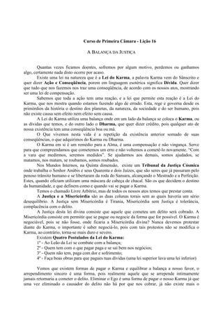 Curso de Primeira Câmara - Lição 16
AA BBAALLAANNÇÇAA DDAA JJUUSSTTIIÇÇAA
Quantas vezes ficamos doentes, sofremos por algum motivo, perdemos ou ganhamos
algo, certamente nada disto ocorre por acaso.
Existe uma lei na natureza que é a Lei do Karma, a palavra Karma vem do Sânscrito e
quer dizer Ação e Conseqüência, porem em linguagem esotérica significa Dívida. Quer dizer
que tudo que nos fazemos nos traz uma conseqüência, de acordo com os nossos atos, mostrando
ser uma lei de compensação.
Sabemos que toda a ação tem uma reação, e a lei que permite esta reação é a Lei do
Karma, que nos mostra quando estamos fazendo algo de errado. Esta, rege e governa desde os
primórdios da história o destino dos planetas, da natureza, da sociedade e do ser humano, pois
não existe causa sem efeito nem efeito sem causa.
A Lei do Karma utiliza uma balança onde em um lado da balança se coloca o Karma, ou
as dívidas que temos, e do outro lado o Dharma, que quer dizer crédito, pois qualquer ato de
nossa existência tem uma conseqüência boa ou má.
O Que vivemos nesta vida é a repetição da existência anterior somado de suas
conseqüências, o que adquirimos do Karma ou Dharma.
O Karma em si é um remédio para a Alma, é uma compensação e não vingança. Serve
para que compreendamos que cometemos um erro e não voltemos a cometê-lo novamente. “Com
a vara que medirmos, seremos medidos”. Se ajudarmos aos demais, somos ajudados, se
matamos, nos matam, se roubamos, somos roubados.
Nos Mundos Internos, na Quinta dimensão, existe um Tribunal da Justiça Cósmica
onde trabalha o Senhor Anúbis e seus Quarenta e dois Juízes, que são seres que já passaram pelo
penoso trânsito humano e se libertaram da roda do Sansara, alcançando o Mestrado e a Perfeição.
Estes, quando oficiam utilizam uma máscara de cabeça de chacal. São os que decidem o destino
da humanidade, e que definem como e quando vai se pagar o Karma.
Temos o chamado Livre Arbítrio, mas de todos os nossos atos temos que prestar conta.
A Justiça e a Misericórdia são as duas colunas torais sem as quais haveria um sério
desequilíbrio. A Justiça sem Misericórdia é Tirania, Misericórdia sem Justiça é tolerância,
complacência com o delito.
A Justiça desta lei divina consiste que aquele que cometeu um delito será cobrado. A
Misericórdia consiste em permitir que se pague ou negocie da forma que for possível. O Karma é
negociável, pois se não fosse, onde ficaria a Misericórdia divina? Nunca devemos protestar
diante do Karma, o importante é saber negociá-lo, pois com tais protestos não se modifica o
Karma, ao contrário, torna-se mais duro e severo.
Existem Quatro Postulados da Lei do Karma:
1º - Ao Leão da Lei se combate com a balança;
2º - Quem tem com o que pagar paga e se sai bem nos negócios;
3º - Quem não tem, paga com dor e sofrimento;
4º - Faça boas obras para que pagues tuas dívidas (uma lei superior lava uma lei inferior)
Vemos que existem formas de pagar o Karma e equilibrar a balança a nosso favor, o
arrependimento sincero é uma forma, pois realmente aquele que se arrepende intimamente
jamais retornaria a cometer o delito. Eliminar o Ego é uma forma de pagar o nosso Karma já que
uma vez eliminado o causador do delito não há por que nos cobrar, já não existe mais o
 