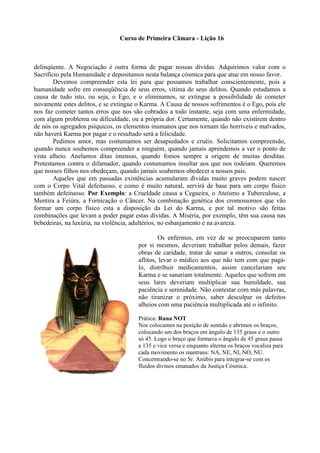 Curso de Primeira Câmara - Lição 16
delinqüente. A Negociação é outra forma de pagar nossas dívidas. Adquirimos valor com o
Sacrifício pela Humanidade e depositamos nesta balança cósmica para que atue em nosso favor.
Devemos compreender esta lei para que possamos trabalhar conscientemente, pois a
humanidade sofre em conseqüência de seus erros, vítima de seus delitos. Quando estudamos a
causa de tudo isto, ou seja, o Ego, e o eliminamos, se extingue a possibilidade de cometer
novamente estes delitos, e se extingue o Karma. A Causa de nossos sofrimentos é o Ego, pois ele
nos faz cometer tantos erros que nos são cobrados a todo instante, seja com uma enfermidade,
com algum problema ou dificuldade, ou a própria dor. Certamente, quando não existirem dentro
de nós os agregados psíquicos, os elementos inumanos que nos tornam tão horríveis e malvados,
não haverá Karma por pagar e o resultado será a felicidade.
Pedimos amor, mas costumamos ser desapiedados e cruéis. Solicitamos compreensão,
quando nunca soubemos compreender a ninguém, quando jamais aprendemos a ver o ponto de
vista alheio. Anelamos ditas imensas, quando fomos sempre a origem de muitas desditas.
Protestamos contra o difamador, quando costumamos insultar aos que nos rodeiam. Queremos
que nossos filhos nos obedeçam, quando jamais soubemos obedecer a nossos pais.
Aqueles que em passadas existências acumularam dívidas muito graves podem nascer
com o Corpo Vital defeituoso, e como é muito natural, servirá de base para um corpo físico
também defeituoso. Por Exemplo: a Crueldade causa a Cegueira, o Ateísmo a Tuberculose, a
Mentira a Feiúra, a Fornicação o Câncer. Na combinação genética dos cromossomos que vão
formar um corpo físico esta a disposição da Lei do Karma, e por tal motivo são feitas
combinações que levam a poder pagar estas dívidas. A Miséria, por exemplo, têm sua causa nas
bebedeiras, na luxúria, na violência, adultérios, no esbanjamento e na avareza.
Os enfermos, em vez de se preocuparem tanto
por si mesmos, deveriam trabalhar pelos demais, fazer
obras de caridade, tratar de sanar a outros, consolar os
aflitos, levar o médico aos que não tem com que pagá-
lo, distribuir medicamentos, assim cancelariam seu
Karma e se sanariam totalmente. Aqueles que sofrem em
seus lares deveriam multiplicar sua humildade, sua
paciência e serenidade. Não contestar com más palavras,
não tiranizar o próximo, saber desculpar os defeitos
alheios com uma paciência multiplicada até o infinito.
Prática: Runa NOT
Nos colocamos na posição de sentido e abrimos os braços,
colocando um dos braços em ângulo de 135 graus e o outro
só 45. Logo o braço que formava o ângulo de 45 graus passa
a 135 e vice versa e enquanto alterna os braços vocaliza para
cada movimento os mantrans: NA, NE, NI, NO, NU.
Concentrando-se no Sr. Anúbis para integrar-se com os
fluidos divinos emanados da Justiça Cósmica.
 
